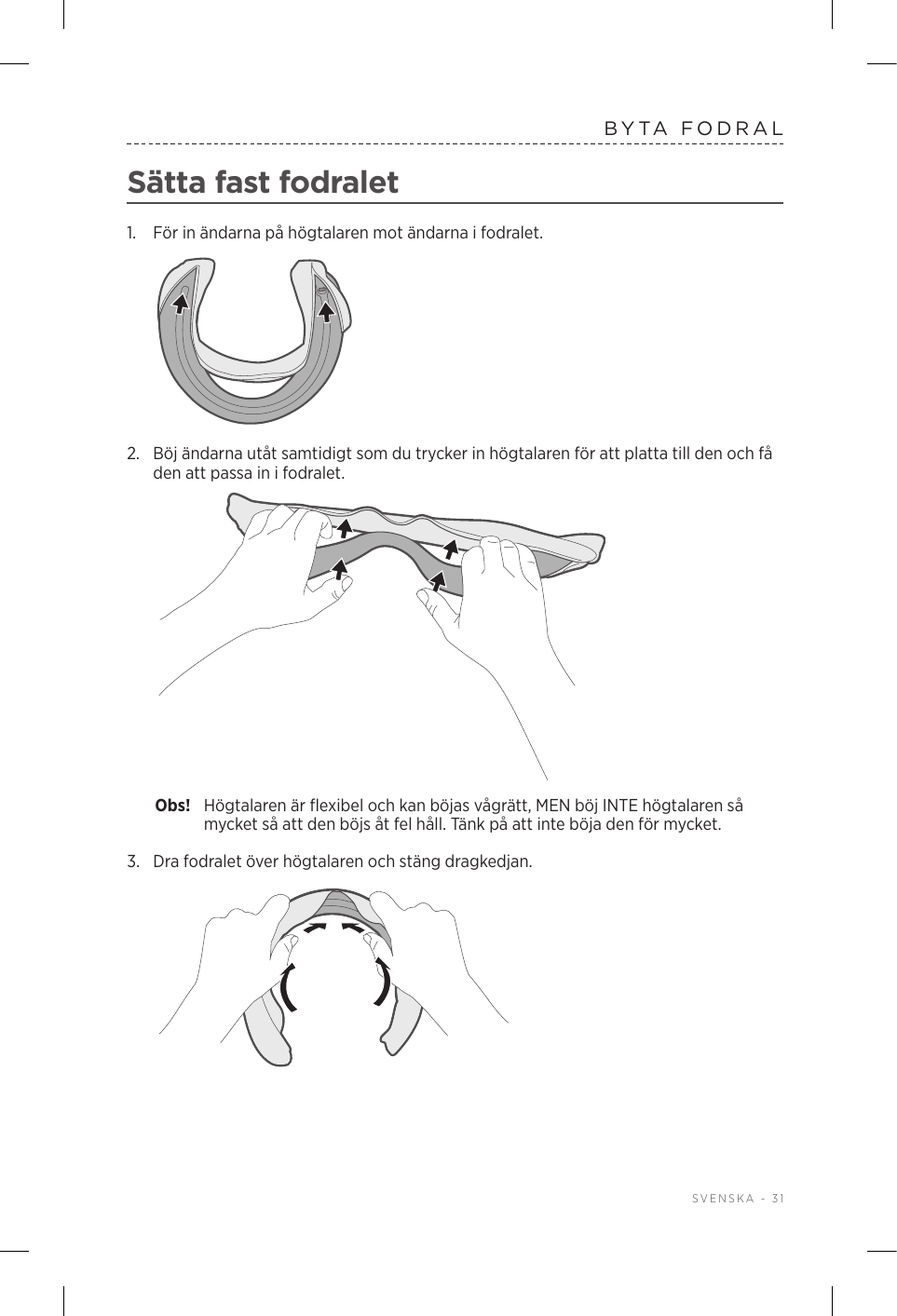  SVENSKA - 31BYTA FODRALSätta fast fodralet1.  För in ändarna på högtalaren mot ändarna i fodralet.2.  Böj ändarna utåt samtidigt som du trycker in högtalaren för att platta till den och få den att passa in i fodralet.Obs!  Högtalaren är flexibel och kan böjas vågrätt, MEN böj INTE högtalaren så mycket så att den böjs åt fel håll. Tänk på att inte böja den för mycket.3.  Dra fodralet över högtalaren och stäng dragkedjan.