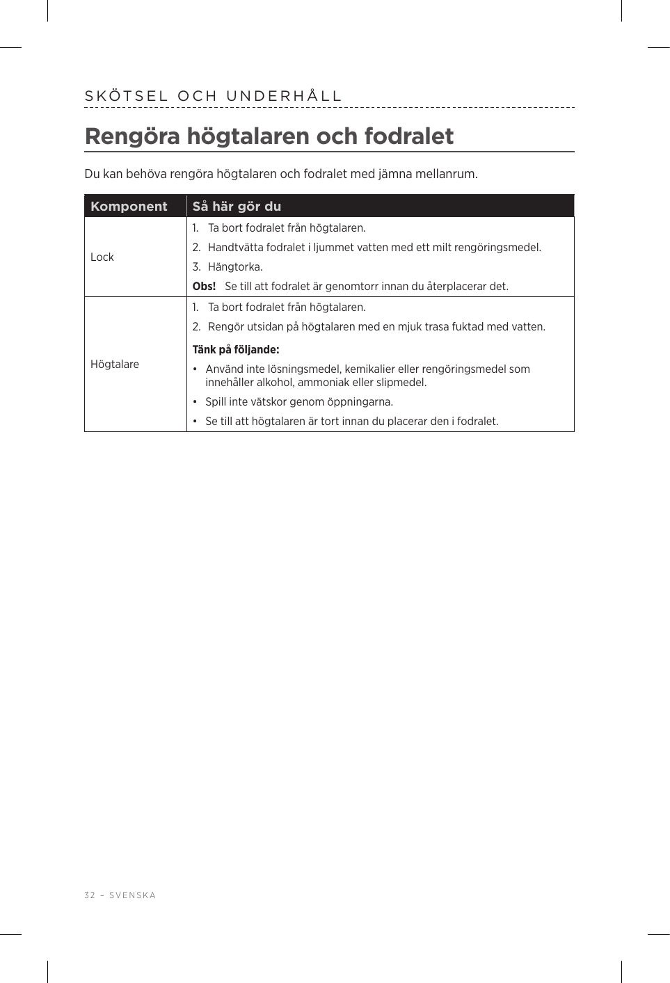 32 – SVENSKASKÖTSEL OCH UNDERHÅLLRengöra högtalaren och fodraletDu kan behöva rengöra högtalaren och fodralet med jämna mellanrum.Komponent Så här gör duLock1.  Ta bort fodralet från högtalaren. 2.  Handtvätta fodralet i ljummet vatten med ett milt rengöringsmedel. 3.  Hängtorka. Obs!  Se till att fodralet är genomtorr innan du återplacerar det.Högtalare1.  Ta bort fodralet från högtalaren. 2.  Rengör utsidan på högtalaren med en mjuk trasa fuktad med vatten.Tänk på följande: •  Använd inte lösningsmedel, kemikalier eller rengöringsmedel som innehåller alkohol, ammoniak eller slipmedel.•  Spill inte vätskor genom öppningarna. •  Se till att högtalaren är tort innan du placerar den i fodralet.