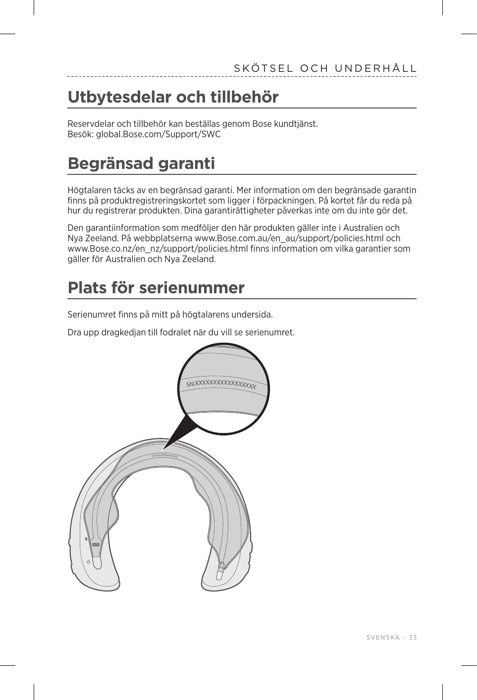  SVENSKA - 33SKÖTSEL OCH UNDERHÅLLUtbytesdelar och tillbehörReservdelar och tillbehör kan beställas genom Bose kundtjänst. Besök:global.Bose.com/Support/SWCBegränsad garantiHögtalaren täcks av en begränsad garanti. Mer information om den begränsade garantin finns på produktregistreringskortet som ligger i förpackningen. På kortet får du reda på hur du registrerar produkten. Dina garantirättigheter påverkas inte om du inte gör det.Den garantiinformation som medföljer den här produkten gäller inte i Australien och Nya Zeeland. På webbplatserna www.Bose.com.au/en_au/support/policies.html och www.Bose.co.nz/en_nz/support/policies.html finns information om vilka garantier som gäller för Australien och Nya Zeeland.Plats för serienummerSerienumret finns på mitt på högtalarens undersida.Dra upp dragkedjan till fodralet när du vill se serienumret. SN:XXXXXXXXXXXXXXXXXSN:XXXXXXXXXXXXXXXXX