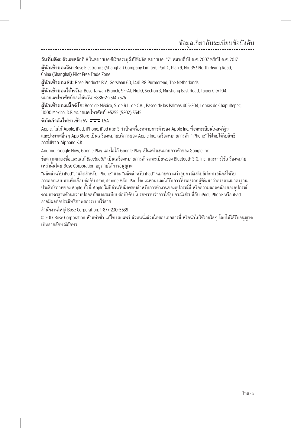  - 5ข้อมูลเกี่ยวกับระเบียบข้อบังคับ: 8“7” .. 2007 .. 2017: Bose Electronics (Shanghai) Company Limited, Part C, Plan 9, No. 353 North Riying Road,  China (Shanghai) Pilot Free Trade Zone EU: Bose Products B.V., Gorslaan 60, 1441 RG Purmerend, The Netherlands : Bose Taiwan Branch, 9F-A1, No.10, Section 3, Minsheng East Road, Taipei City 104,  : +886-2-2514 7676: Bose de México, S. de R.L. de C.V. , Paseo de las Palmas 405-204, Lomas de Chapultepec,  11000 México, D.F. : +5255 (5202) 3545: 5V    1.5AApple,Apple, iPad, iPhone, iPod Siri Apple Inc.  App StoreApple Inc.“iPhone”  Aiphone K.KAndroid, Google Now, Google PlayGoogle Play Google Inc.Bluetooth® Bluetooth SIG, Inc.Bose Corporation“ iPod”, “ iPhone”“ iPad” iPod, iPhoneiPad AppleApple  iPod, iPhoneiPad  Bose Corporation: 1-877-230-5639© 2017 Bose Corporation