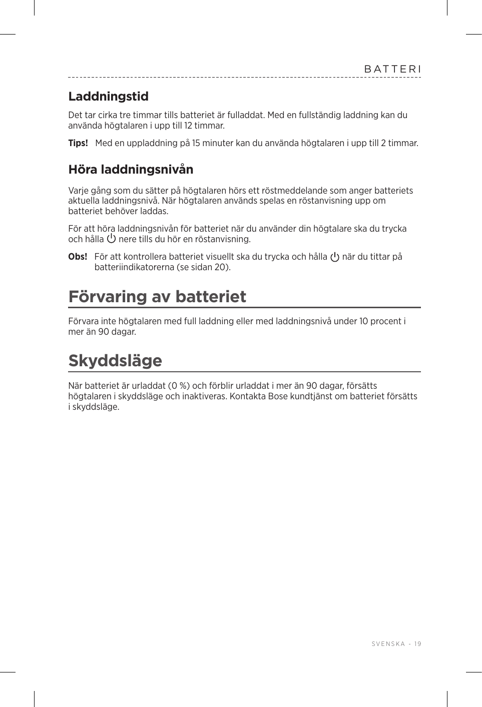  SVENSKA - 19BATTERILaddningstidDet tar cirka tre timmar tills batteriet är fulladdat. Med en fullständig laddning kan du använda högtalaren i upp till 12 timmar.Tips!  Med en uppladdning på 15 minuter kan du använda högtalaren i upp till 2 timmar. Höra laddningsnivånVarje gång som du sätter på högtalaren hörs ett röstmeddelande som anger batteriets aktuella laddningsnivå. När högtalaren används spelas en röstanvisning upp om batteriet behöver laddas.För att höra laddningsnivån för batteriet när du använder din högtalare ska du trycka och hålla   nere tills du hör en röstanvisning.Obs!  För att kontrollera batteriet visuellt ska du trycka och hålla   när du tittar på batteriindikatorerna (se sidan 20). Förvaring av batterietFörvara inte högtalaren med full laddning eller med laddningsnivå under 10 procent i mer än 90 dagar. SkyddslägeNär batteriet är urladdat (0 %) och förblir urladdat i mer än 90 dagar, försätts högtalaren i skyddsläge och inaktiveras. Kontakta Bose kundtjänst om batteriet försätts i skyddsläge. 