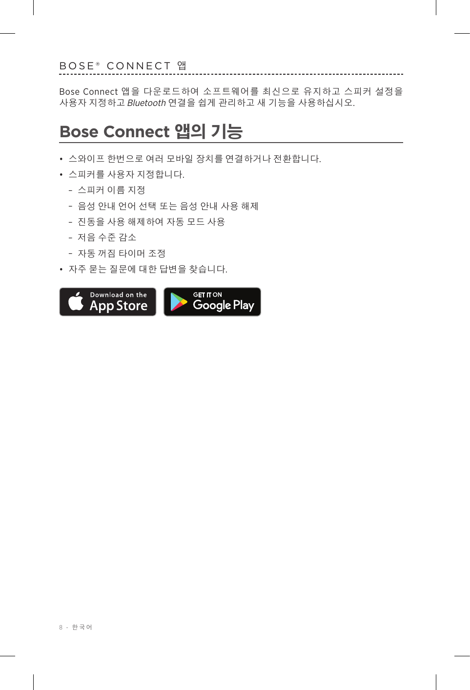 8 - 한국어BOSE® CONNECT 앱Bose Connect 앱을 다운로드하여 소프트웨어를 최신으로 유지하고 스피커 설정을 사용자 지정하고 Bluetooth 연결을 쉽게 관리하고 새 기능을 사용하십시오.Bose Connect 앱의 기능•  스와이프 한번으로 여러 모바일 장치를 연결하거나 전환합니다.•  스피커를 사용자 지정합니다. –스피커 이름 지정 –음성 안내 언어 선택 또는 음성 안내 사용 해제 –진동을 사용 해제하여 자동 모드 사용 –저음 수준 감소 –자동 꺼짐 타이머 조정•  자주 묻는 질문에 대한 답변을 찾습니다. 