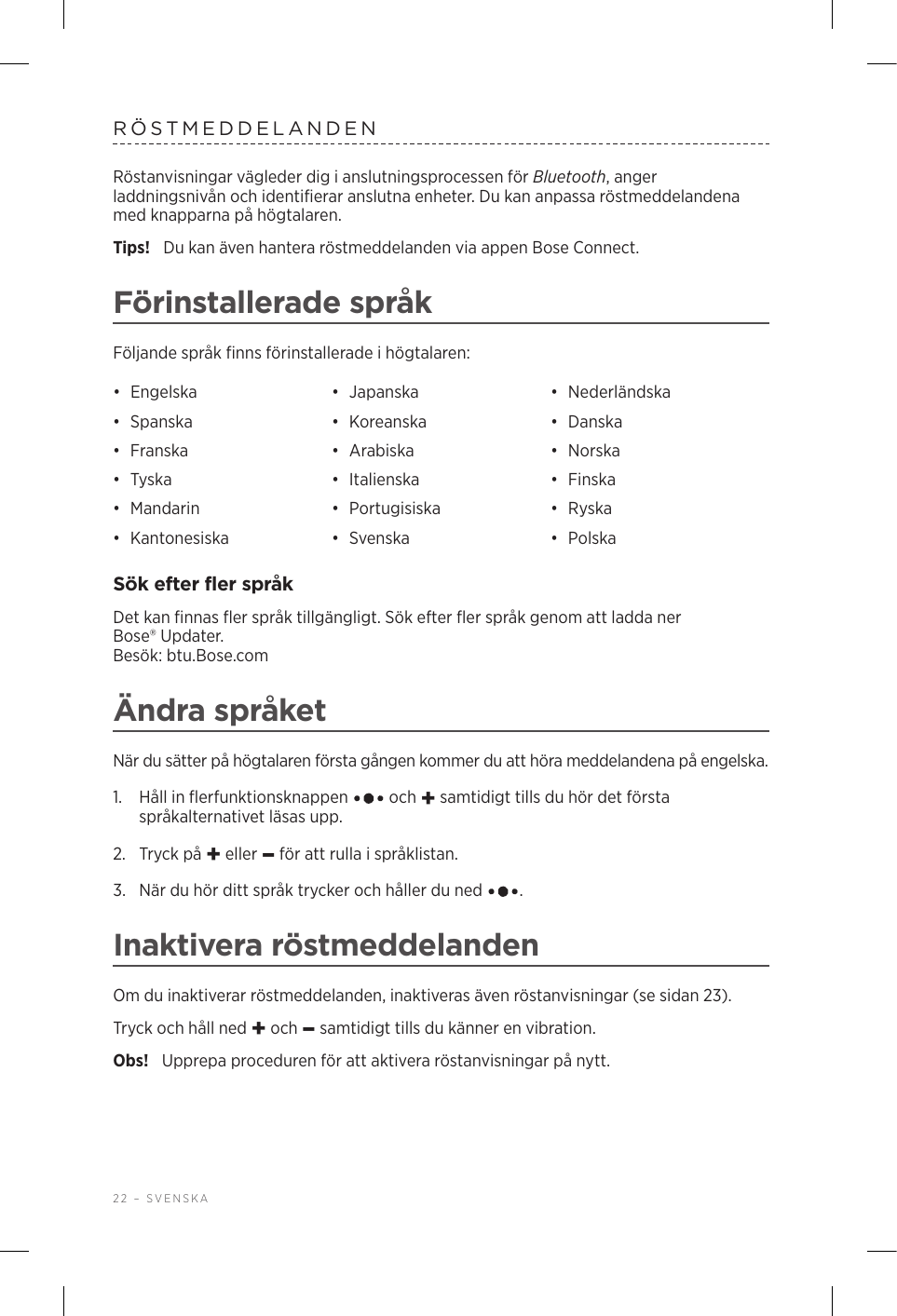 22 – SVENSKARÖSTMEDDELANDENRöstanvisningar vägleder dig i anslutningsprocessen för Bluetooth, anger laddningsnivån och identifierar anslutna enheter. Du kan anpassa röstmeddelandena med knapparna på högtalaren.Tips!  Du kan även hantera röstmeddelanden via appen Bose Connect.Förinstallerade språkFöljande språk finns förinstallerade i högtalaren:•  Engelska •  Japanska •  Nederländska•  Spanska •  Koreanska •  Danska•  Franska •  Arabiska •  Norska•  Tyska •  Italienska •  Finska•  Mandarin •  Portugisiska •  Ryska•  Kantonesiska •  Svenska •  PolskaSök efter fler språkDet kan finnas fler språk tillgängligt. Sök efter fler språk genom att ladda ner Bose®Updater.  Besök: btu.Bose.comÄndra språketNär du sätter på högtalaren första gången kommer du att höra meddelandena på engelska. 1.   Håll in flerfunktionsknappen   och + samtidigt tills du hör det första språkalternativet läsas upp. 2.  Tryck på + eller – för att rulla i språklistan.3.   När du hör ditt språk trycker och håller du ned  .Inaktivera röstmeddelandenOm du inaktiverar röstmeddelanden, inaktiveras även röstanvisningar (se sidan 23).Tryck och håll ned + och – samtidigt tills du känner en vibration. Obs!  Upprepa proceduren för att aktivera röstanvisningar på nytt.