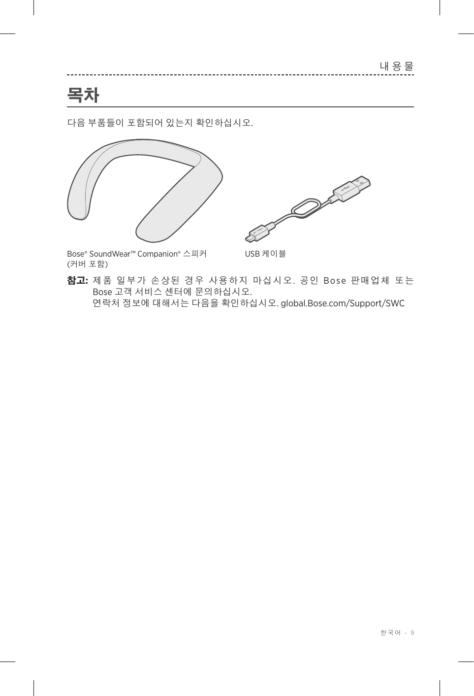  한국어 - 9내용물목차다음 부품들이 포함되어 있는지 확인하십시오.Bose® SoundWear™ Companion® 스피커 (커버 포함)USB 케이블참고:  제품 일부가 손상된 경우 사용하지 마십시오.  공인 Bose 판매업체 또는 Bose고객 서비스 센터에 문의하십시오.    연락처 정보에 대해서는 다음을 확인하십시오. global.Bose.com/Support/SWC