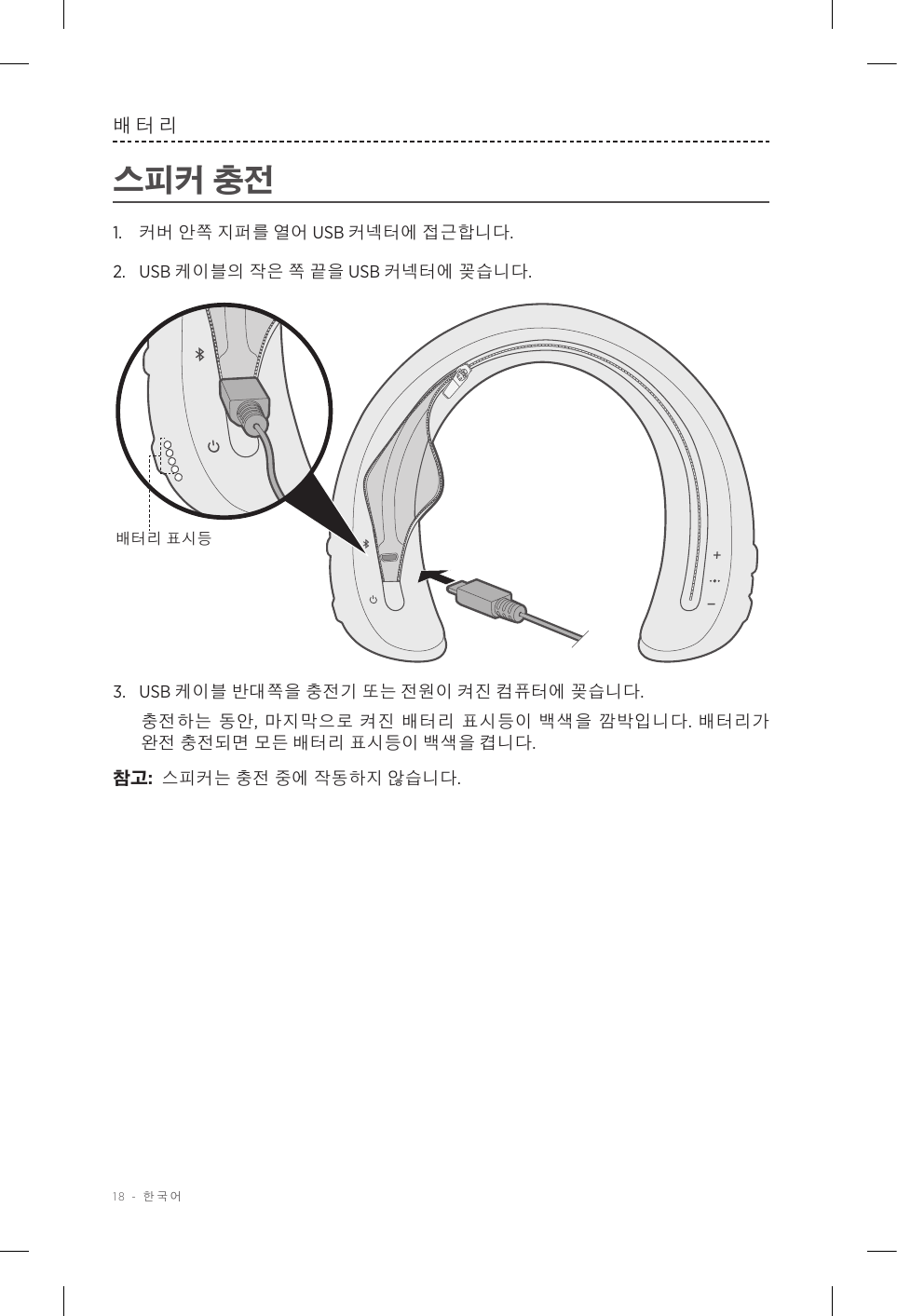 18 - 한국어배터리스피커 충전1.  커버 안쪽 지퍼를 열어 USB 커넥터에 접근합니다.2.  USB 케이블의 작은 쪽 끝을 USB 커넥터에 꽂습니다. 배터리 표시등3.  USB 케이블 반대쪽을 충전기 또는 전원이 켜진 컴퓨터에 꽂습니다. 충전하는 동안, 마지막으로 켜진 배터리 표시등이 백색을 깜박입니다. 배터리가 완전 충전되면 모든 배터리 표시등이 백색을 켭니다.참고:  스피커는 충전 중에 작동하지 않습니다.