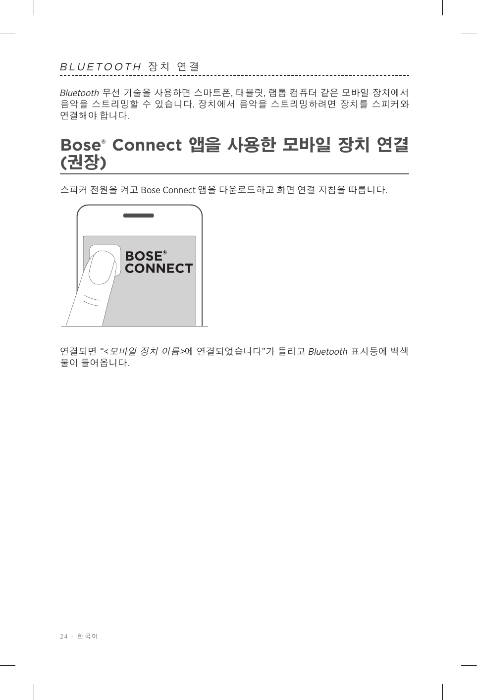 24 - 한국어BLUETOOTH 장치 연결Bluetooth 무선 기술을 사용하면 스마트폰, 태블릿, 랩톱 컴퓨터 같은 모바일 장치에서 음악을 스트리밍할 수 있습니다. 장치에서 음악을 스트리밍하려면 장치를 스피커와 연결해야 합니다.Bose® Connect 앱을 사용한 모바일 장치 연결 (권장)스피커 전원을 켜고 Bose Connect 앱을 다운로드하고 화면 연결 지침을 따릅니다.연결되면 “&lt;모바일 장치 이름&gt;에 연결되었습니다”가 들리고 Bluetooth 표시등에 백색 불이 들어옵니다.