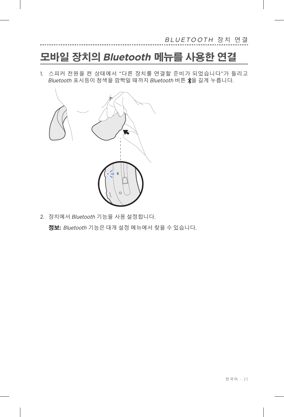  한국어 - 25BLUETOOTH 장치 연결모바일 장치의 Bluetooth 메뉴를 사용한 연결1.   스피커 전원을 켠 상태에서 “다른 장치를 연결할 준비가 되었습니다”가 들리고 Bluetooth 표시등이 청색을 깜빡일 때까지 Bluetooth 버튼 을 길게 누릅니다.2.  장치에서 Bluetooth 기능을 사용 설정합니다.정보:   Bluetooth 기능은 대개 설정 메뉴에서 찾을 수 있습니다.