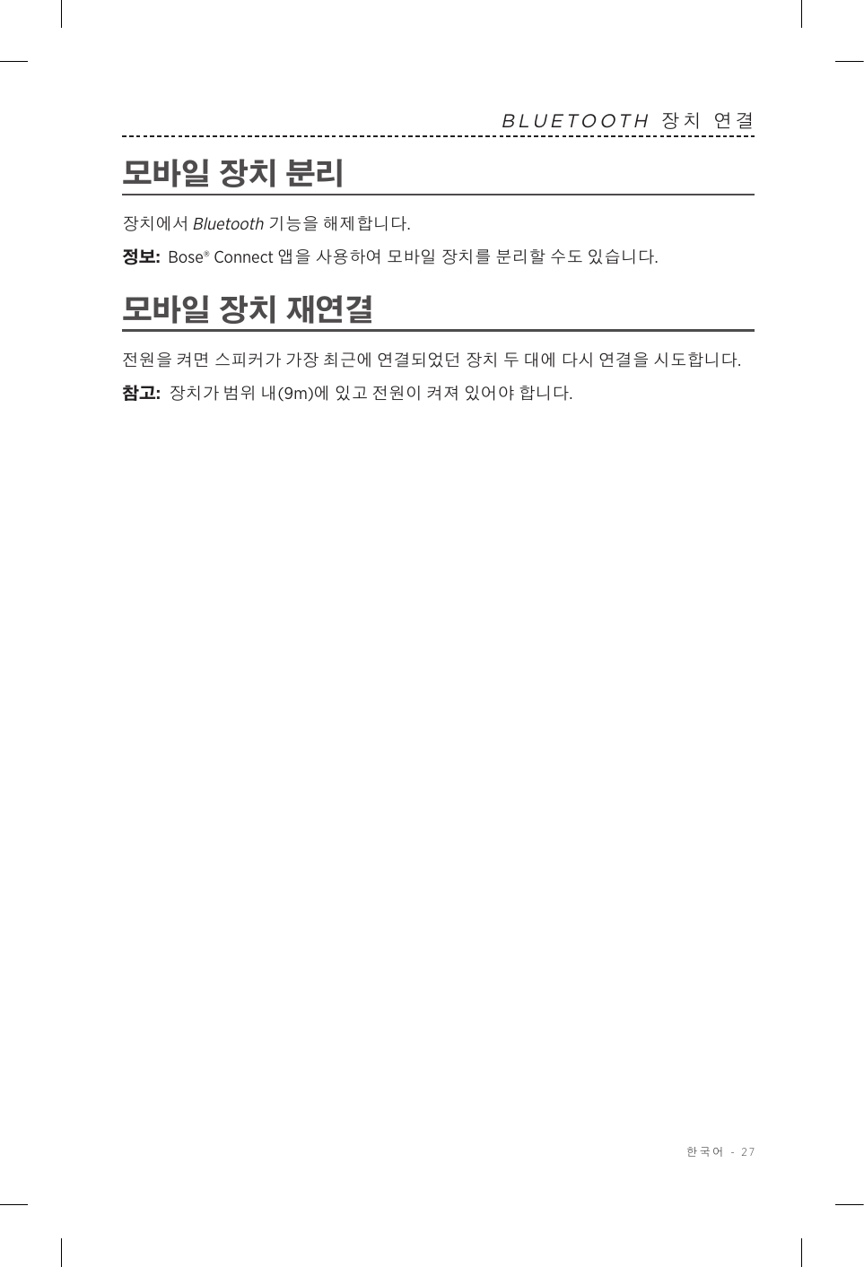  한국어 - 27BLUETOOTH 장치 연결모바일 장치 분리장치에서 Bluetooth 기능을 해제합니다.정보:  Bose® Connect 앱을 사용하여 모바일 장치를 분리할 수도 있습니다.모바일 장치 재연결전원을 켜면 스피커가 가장 최근에 연결되었던 장치 두 대에 다시 연결을 시도합니다. 참고:  장치가 범위 내(9m)에 있고 전원이 켜져 있어야 합니다. 