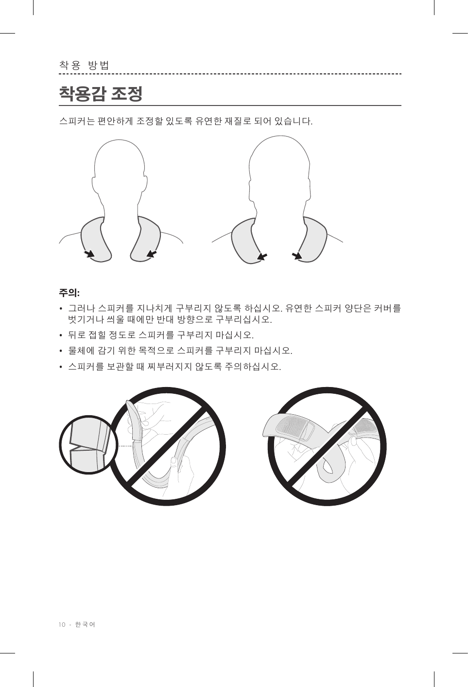 10 - 한국어착용 방법착용감 조정스피커는 편안하게 조정할 있도록 유연한 재질로 되어 있습니다. 주의: •  그러나 스피커를 지나치게 구부리지 않도록 하십시오. 유연한 스피커 양단은 커버를 벗기거나 씌울 때에만 반대 방향으로 구부리십시오.•  뒤로 접힐 정도로 스피커를 구부리지 마십시오. •  물체에 감기 위한 목적으로 스피커를 구부리지 마십시오. •  스피커를 보관할 때 찌부러지지 않도록 주의하십시오.