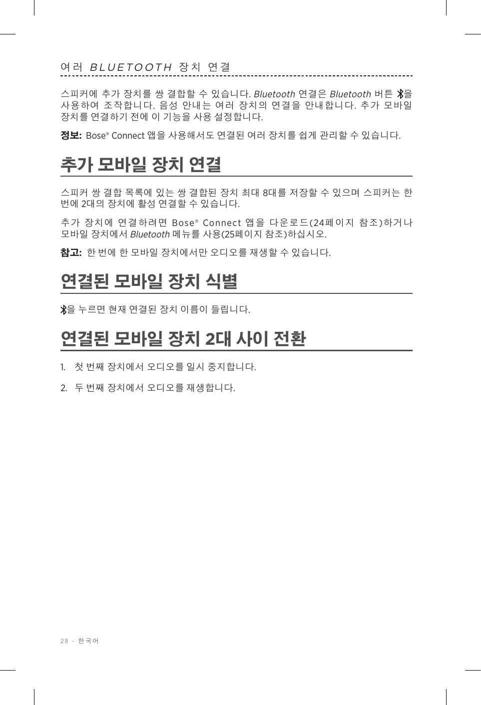 28 - 한국어여러 BLUETOOTH 장치 연결스피커에 추가 장치를 쌍 결합할 수 있습니다. Bluetooth 연결은 Bluetooth 버튼 을 사용하여 조작합니다. 음성 안내는 여러 장치의 연결을 안내합니다.  추가 모바일 장치를 연결하기 전에 이 기능을 사용 설정합니다.정보:  Bose® Connect 앱을 사용해서도 연결된 여러 장치를 쉽게 관리할 수 있습니다.추가 모바일 장치 연결스피커 쌍 결합 목록에 있는 쌍 결합된 장치 최대 8대를 저장할 수 있으며 스피커는 한 번에 2대의 장치에 활성 연결할 수 있습니다.추가 장치에 연결하려면 Bose® Connect 앱을 다운로드(24페이지 참조)하거나 모바일 장치에서 Bluetooth 메뉴를 사용(25페이지 참조)하십시오.참고:  한 번에 한 모바일 장치에서만 오디오를 재생할 수 있습니다. 연결된 모바일 장치 식별을 누르면 현재 연결된 장치 이름이 들립니다.연결된 모바일 장치 2대 사이 전환1.  첫 번째 장치에서 오디오를 일시 중지합니다.2.  두 번째 장치에서 오디오를 재생합니다.