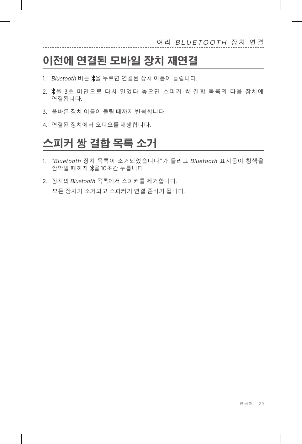  한국어 - 29여러 BLUETOOTH 장치 연결이전에 연결된 모바일 장치 재연결1.   Bluetooth 버튼 을 누르면 연결된 장치 이름이 들립니다.2.    을 3초 미만으로 다시 밀었다 놓으면 스피커 쌍 결합 목록의 다음 장치에 연결됩니다. 3.  올바른 장치 이름이 들릴 때까지 반복합니다.4.  연결된 장치에서 오디오를 재생합니다. 스피커 쌍 결합 목록 소거1.  “Bluetooth 장치 목록이 소거되었습니다”가 들리고 Bluetooth 표시등이 청색을 깜박일 때까지 을 10초간 누릅니다.2.  장치의 Bluetooth 목록에서 스피커를 제거합니다.모든 장치가 소거되고 스피커가 연결 준비가 됩니다.