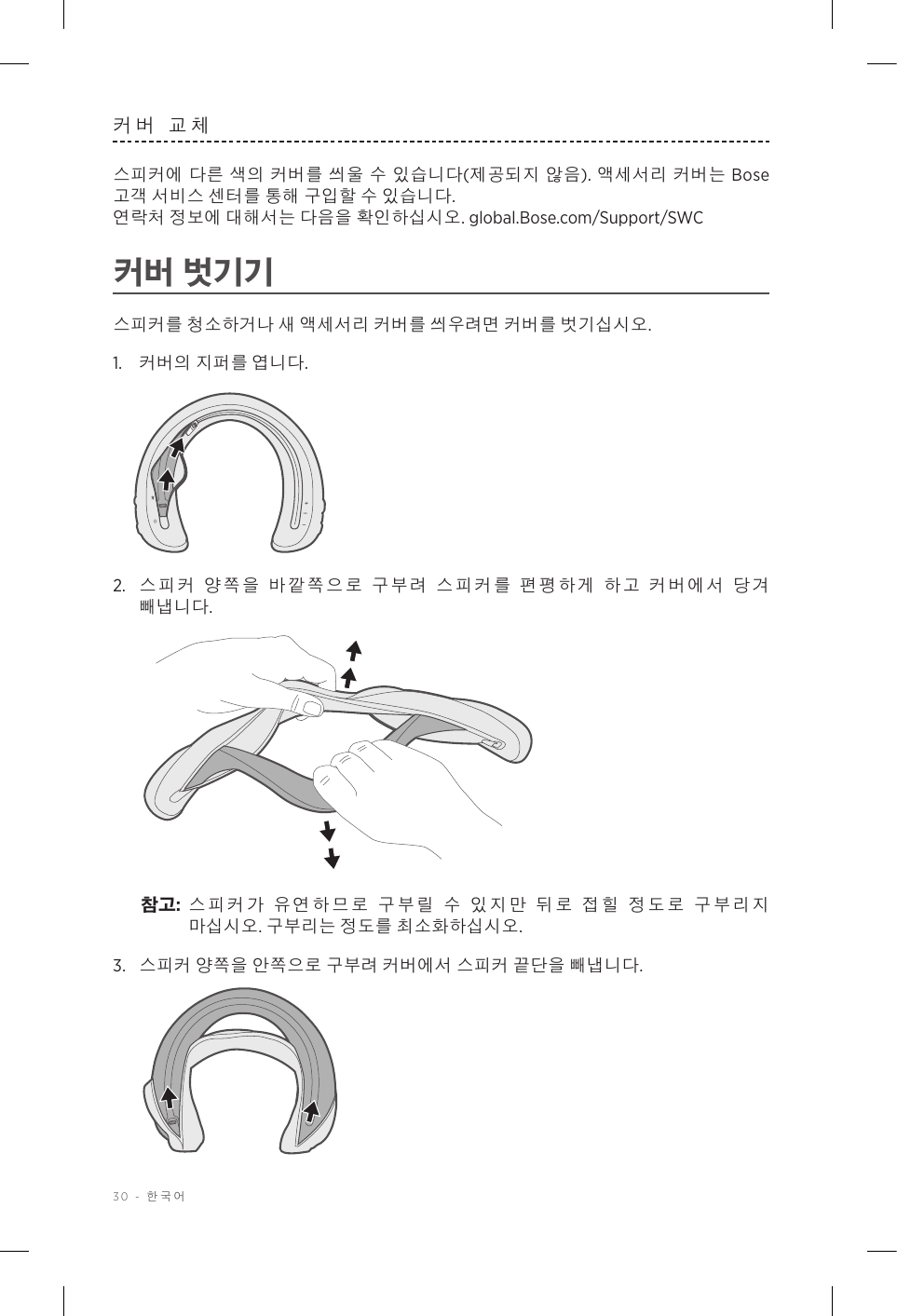 30 - 한국어커버 교체스피커에 다른 색의 커버를 씌울 수 있습니다(제공되지 않음). 액세서리 커버는 Bose 고객 서비스 센터를 통해 구입할 수 있습니다.   연락처 정보에 대해서는 다음을 확인하십시오. global.Bose.com/Support/SWC 커버 벗기기스피커를 청소하거나 새 액세서리 커버를 씌우려면 커버를 벗기십시오.1.  커버의 지퍼를 엽니다.2.  스피커 양쪽을 바깥쪽으로 구부려 스피커를 편평하게 하고 커버에서 당겨 빼냅니다. 참고:  스피커가 유연하므로 구부릴 수 있지만 뒤로 접힐 정도로 구부리지 마십시오. 구부리는 정도를 최소화하십시오.3.  스피커 양쪽을 안쪽으로 구부려 커버에서 스피커 끝단을 빼냅니다. 