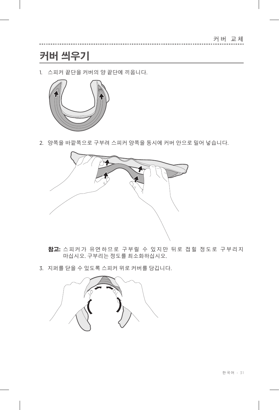  한국어 - 31커버 교체커버 씌우기1.  스피커 끝단을 커버의 양 끝단에 끼웁니다.2.  양쪽을 바깥쪽으로 구부려 스피커 양쪽을 동시에 커버 안으로 밀어 넣습니다.참고:  스피커가 유연하므로 구부릴 수 있지만 뒤로 접힐 정도로 구부리지 마십시오. 구부리는 정도를 최소화하십시오.3.  지퍼를 닫을 수 있도록 스피커 위로 커버를 당깁니다.