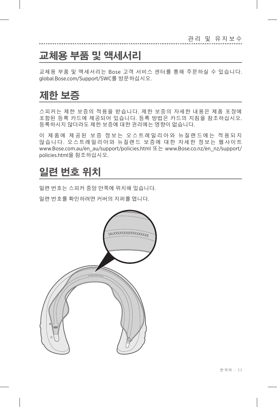  한국어 - 33관리 및 유지보수교체용 부품 및 액세서리교체용 부품 및 액세서리는 Bose 고객 서비스 센터를 통해 주문하실 수 있습니다. global.Bose.com/Support/SWC를 방문하십시오.제한 보증스피커는 제한 보증의 적용을 받습니다. 제한 보증의 자세한 내용은 제품 포장에 포함된 등록 카드에 제공되어 있습니다. 등록 방법은 카드의 지침을 참조하십시오. 등록하시지 않더라도 제한 보증에 대한 권리에는 영향이 없습니다.이 제품에 제공된 보증 정보는 오스트레일리아와 뉴질랜드에는 적용되지 않습니다.  오스트레일리아와 뉴질랜드 보증에 대한 자세한 정보는 웹사이트 www.Bose.com.au/en_au/support/policies.html 또는 www.Bose.co.nz/en_nz/support/policies.html을 참조하십시오.일련 번호 위치일련 번호는 스피커 중앙 안쪽에 위치해 있습니다.일련 번호를 확인하려면 커버의 지퍼를 엽니다. SN:XXXXXXXXXXXXXXXXXSN:XXXXXXXXXXXXXXXXX