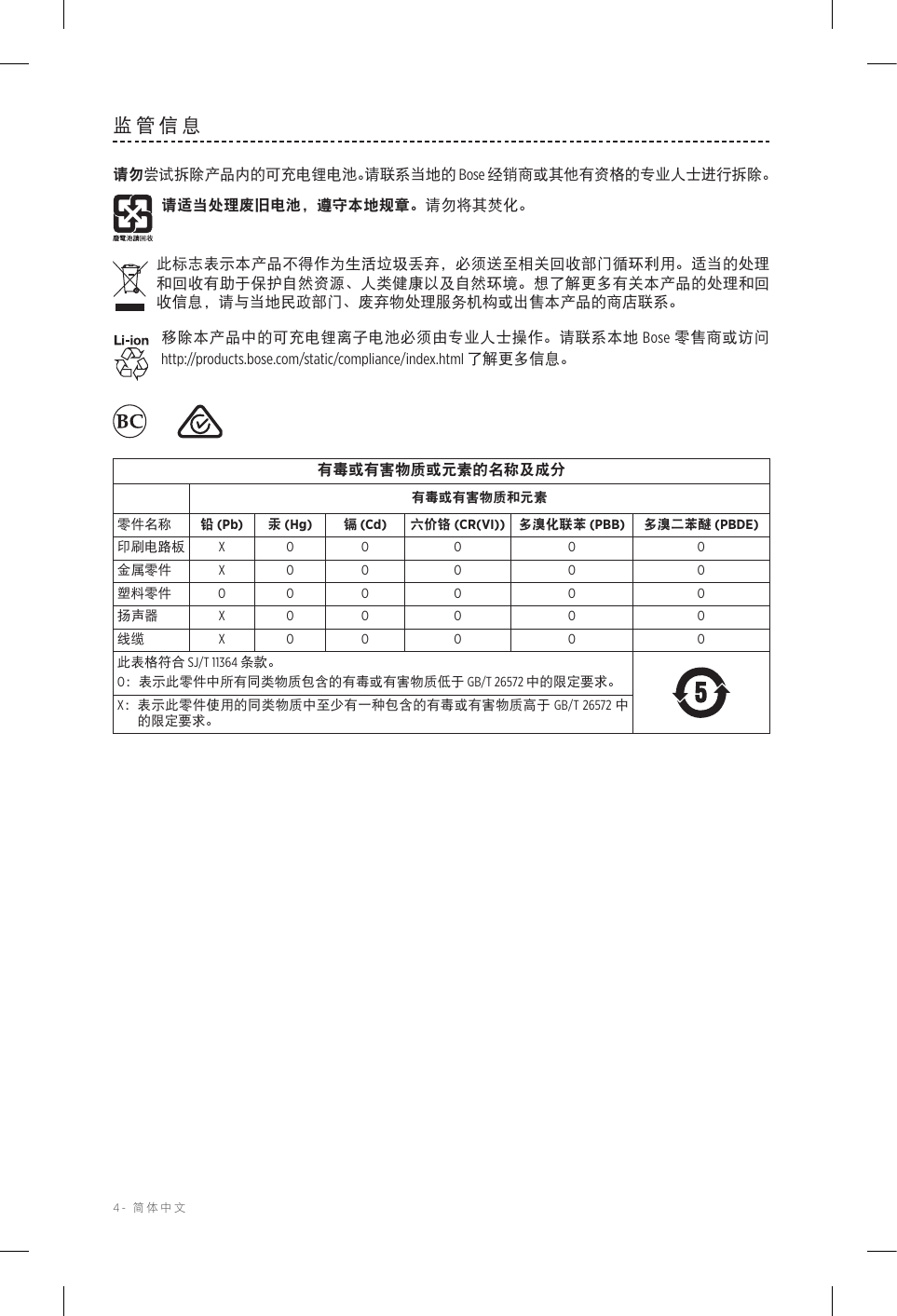 4-  简体中文监管信息请勿尝试拆除产品内的可充电锂电池。请联系当地的 Bose 经销商或其他有资格的专业人士进行拆除。请适当处理废旧电池，遵守本地规章。请勿将其焚化。此标志表示本产品不得作为生活垃圾丢弃，必须送至相关回收部门循环利用。适当的处理和回收有助于保护自然资源、人类健康以及自然环境。想了解更多有关本产品的处理和回收信息，请与当地民政部门、废弃物处理服务机构或出售本产品的商店联系。移除本产品中的可充电锂离子电池必须由专业人士操作。请联系本地 Bose 零售商或访问 http://products.bose.com/static/compliance/index.html 了解更多信息。  有毒或有害物质或元素的名称及成分有毒或有害物质和元素零件名称 铅 (Pb) 汞 (Hg) 镉 (Cd) 六价铬 (CR(VI)) 多溴化联苯 (PBB) 多溴二苯醚 (PBDE)印刷电路板 X O O O O O金属零件 X O O O O O塑料零件 O O O O O O扬声器 X O O O O O线缆 X O O O O O此表格符合 SJ/T 11364 条款。O： 表示此零件中所有同类物质包含的有毒或有害物质低于 GB/T 26572 中的限定要求。X： 表示此零件使用的同类物质中至少有一种包含的有毒或有害物质高于 GB/T 26572 中的限定要求。