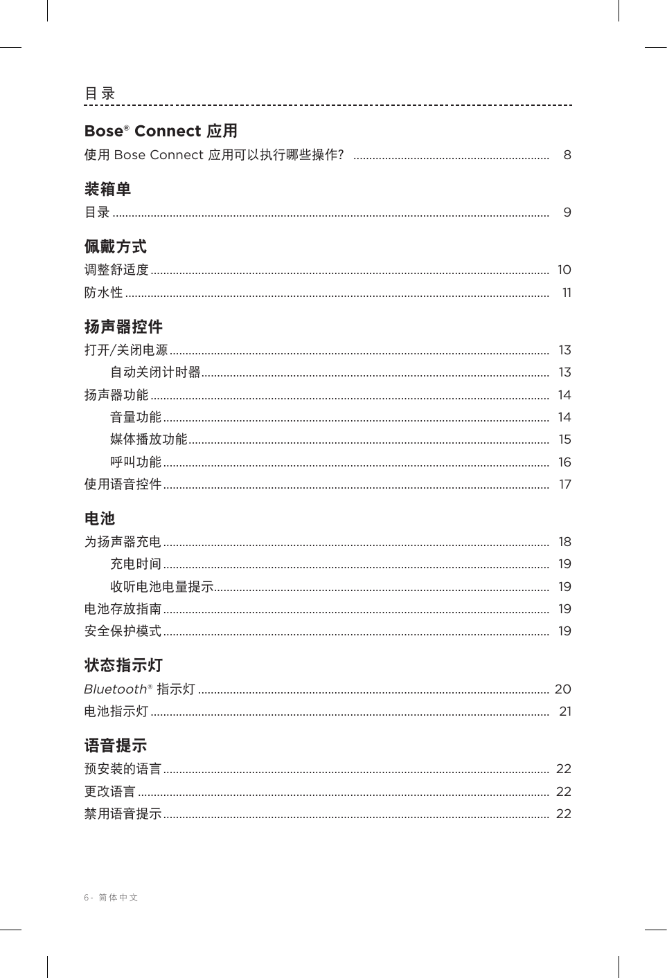 6-  简体中文目录Bose® Connect 应用使用 Bose Connect 应用可以执行哪些操作？ .............................................................. 8装箱单目录 .......................................................................................................................................... 9佩戴方式调整舒适度 ..............................................................................................................................  10防水性 ...................................................................................................................................... 11扬声器控件打开/关闭电源 ........................................................................................................................ 13自动关闭计时器 .............................................................................................................. 13扬声器功能 ..............................................................................................................................  14音量功能 .......................................................................................................................... 14媒体播放功能 .................................................................................................................. 15呼叫功能 .......................................................................................................................... 16使用语音控件 .......................................................................................................................... 17电池为扬声器充电 .......................................................................................................................... 18充电时间 .......................................................................................................................... 19收听电池电量提示 .......................................................................................................... 19电池存放指南 .......................................................................................................................... 19安全保护模式 .......................................................................................................................... 19状态指示灯Bluetooth® 指示灯 ............................................................................................................... 20电池指示灯 ..............................................................................................................................  21语音提示预安装的语言 .......................................................................................................................... 22更改语言 ..................................................................................................................................  22禁用语音提示 .......................................................................................................................... 22