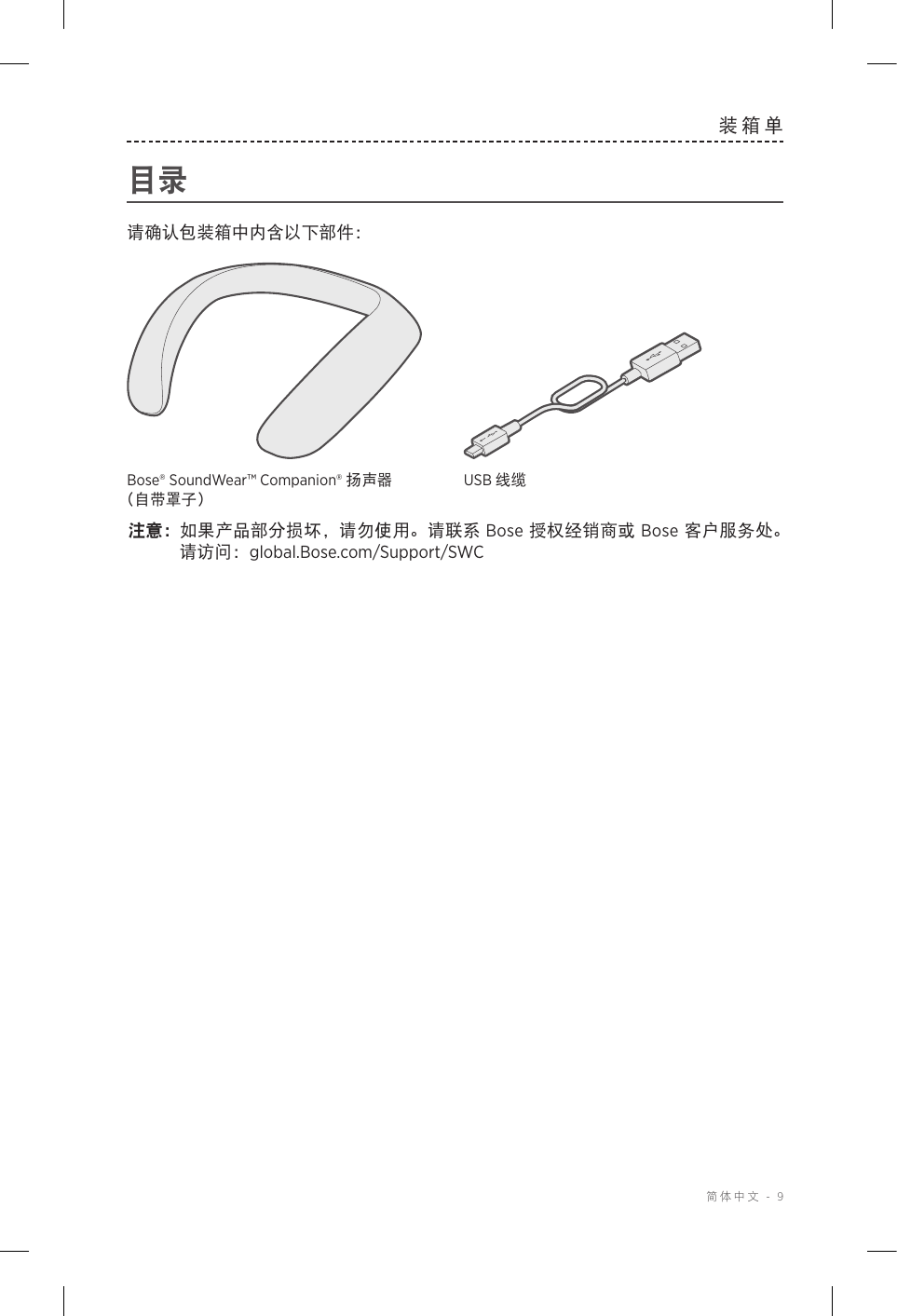  简体中文 - 9装箱单目录请确认包装箱中内含以下部件：Bose® SoundWear™ Companion® 扬声器 （自带罩子）USB 线缆注意： 如果产品部分损坏，请勿使用。请联系 Bose 授权经销商或 Bose 客户服务处。 请访问：global.Bose.com/Support/SWC