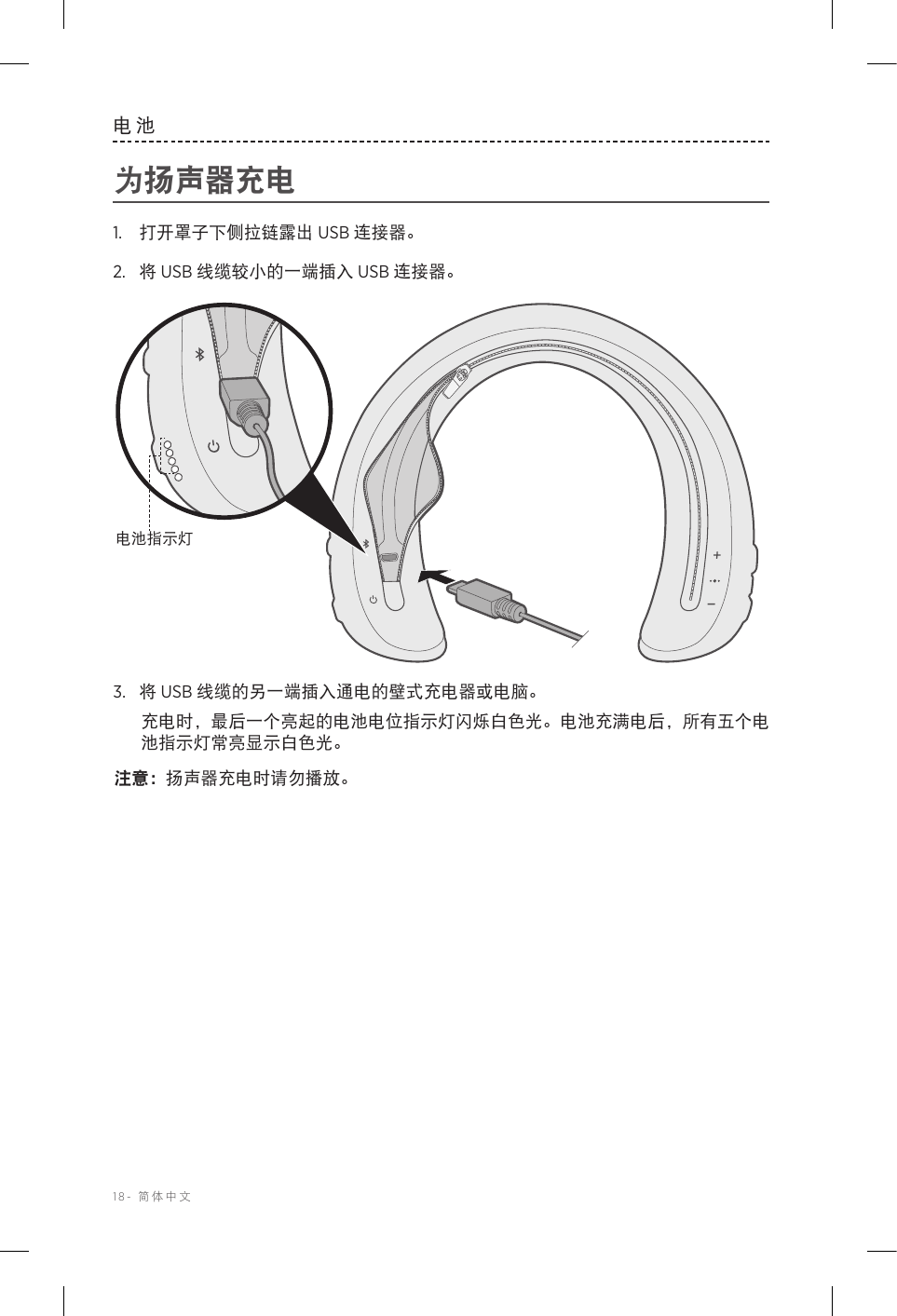 18-  简体中文电池为扬声器充电1.  打开罩子下侧拉链露出 USB 连接器。2.  将 USB 线缆较小的一端插入 USB 连接器。电池指示灯3.  将 USB 线缆的另一端插入通电的壁式充电器或电脑。充电时，最后一个亮起的电池电位指示灯闪烁白色光。电池充满电后，所有五个电池指示灯常亮显示白色光。注意： 扬声器充电时请勿播放。