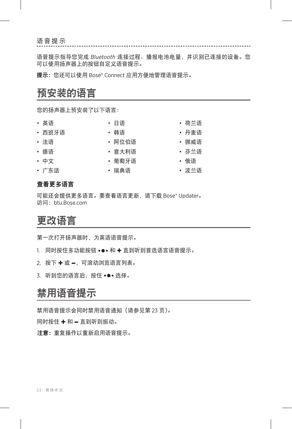 22-  简体中文语音提示语音提示指导您完成 Bluetooth 连接过程、播报电池电量，并识别已连接的设备。您可以使用扬声器上的按钮自定义语音提示。提示： 您还可以使用 Bose® Connect 应用方便地管理语音提示。预安装的语言您的扬声器上预安装了以下语言：•  英语 •  日语 •  荷兰语•  西班牙语 •  韩语 •  丹麦语•  法语 •  阿位伯语 •  挪威语•  德语 •  意大利语 •  芬兰语•  中文 •  葡萄牙语 •  俄语•  广东话 •  瑞典语 •  波兰语查看更多语言可能还会提供更多语言。要查看语言更新，请下载 Bose® Updater。   访问：btu.Bose.com更改语言第一次打开扬声器时，为英语语音提示。1.   同时按住多功能按钮  和 + 直到听到首选语言语音提示。2.   按下 + 或 –，可滚动浏览语言列表。3.   听到您的语言后，按住  选择。禁用语音提示禁用语音提示会同时禁用语音通知（请参见第 23 页 ）。同时按住 + 和 – 直到听到振动。注意： 重复操作以重新启用语音提示。