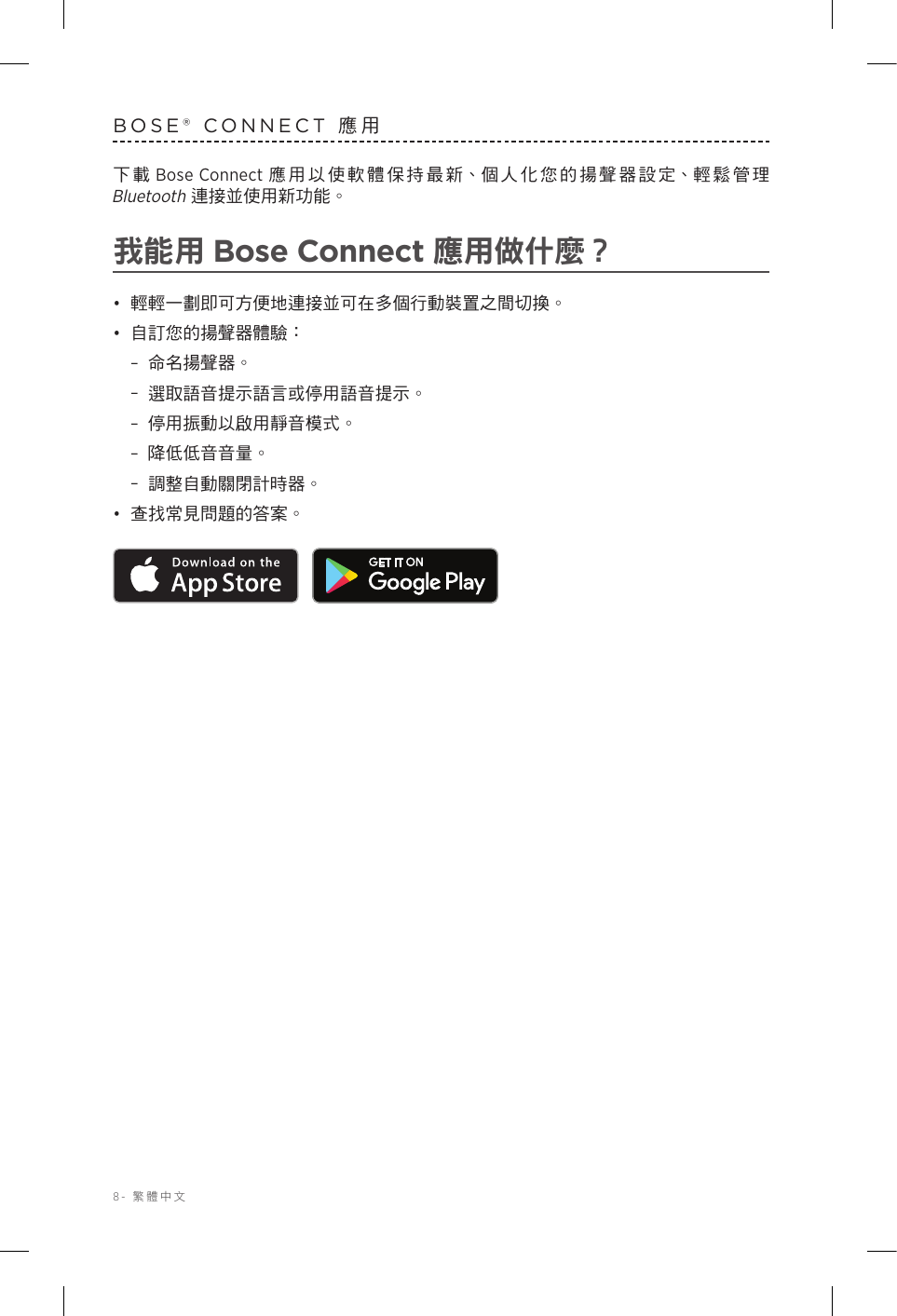 8-  繁體中文BOSE® CONNECT 應用下載 Bose Connect 應用以使軟體保持最新、個人化您的揚聲器設定、輕鬆管理 Bluetooth 連接並使用新功能。我能用 Bose Connect 應用做什麼？•  輕輕一劃即可方便地連接並可在多個行動裝置之間切換。•  自訂您的揚聲器體驗： –命名揚聲器。 –選取語音提示語言或停用語音提示。 –停用振動以啟用靜音模式。 –降低低音音量。 –調整自動關閉計時器。•  查找常見問題的答案。