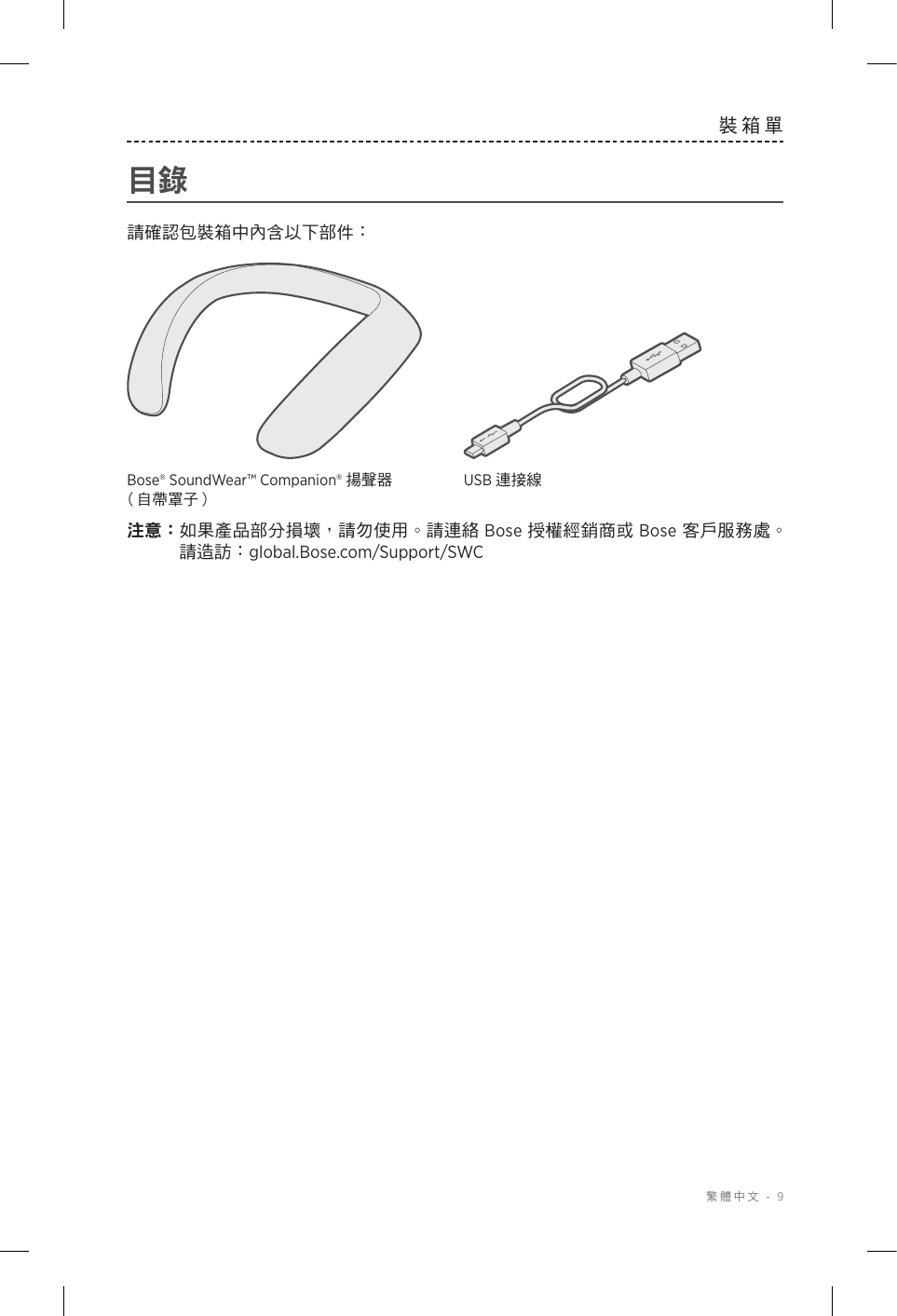  繁體中文 - 9裝箱單目錄請確認包裝箱中內含以下部件：Bose® SoundWear™ Companion® 揚聲器 （自帶罩子）USB 連接線注意： 如果產品部分損壞，請勿使用。請連絡 Bose 授權經銷商或 Bose 客戶服務處。 請造訪：global.Bose.com/Support/SWC