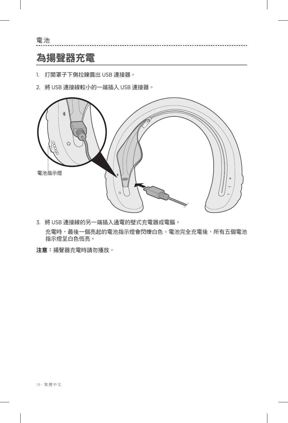 18-  繁體中文電池為揚聲器充電1.  打開罩子下側拉鍊露出 USB 連接器。2.  將 USB 連接線較小的一端插入 USB 連接器。電池指示燈3.  將 USB 連接線的另一端插入通電的壁式充電器或電腦。充電時，最後一個亮起的電池指示燈會閃爍白色。電池完全充電後，所有五個電池指示燈呈白色恆亮。注意： 揚聲器充電時請勿播放。