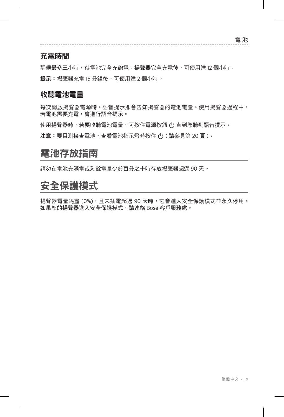  繁體中文 - 19電池充電時間靜候最多三小時，待電池完全充飽電。揚聲器完全充電後，可使用達 12 個小時。提示： 揚聲器充電 15 分鐘後，可使用達 2 個小時。收聽電池電量每次開啟揚聲器電源時，語音提示即會告知揚聲器的電池電量。使用揚聲器過程中，若電池需要充電，會進行語音提示。使用揚聲器時，若要收聽電池電量，可按住電源按鈕 直到您聽到語音提示。注意： 要目測檢查電池，查看電池指示燈時按住 （請參見第 20 頁 ）。電池存放指南請勿在電池充滿電或剩餘電量少於百分之十時存放揚聲器超過 90 天。安全保護模式揚聲器電量耗盡 (0%)，且未插電超過 90 天時，它會進入安全保護模式並永久停用。如果您的揚聲器進入安全保護模式，請連絡 Bose 客戶服務處。