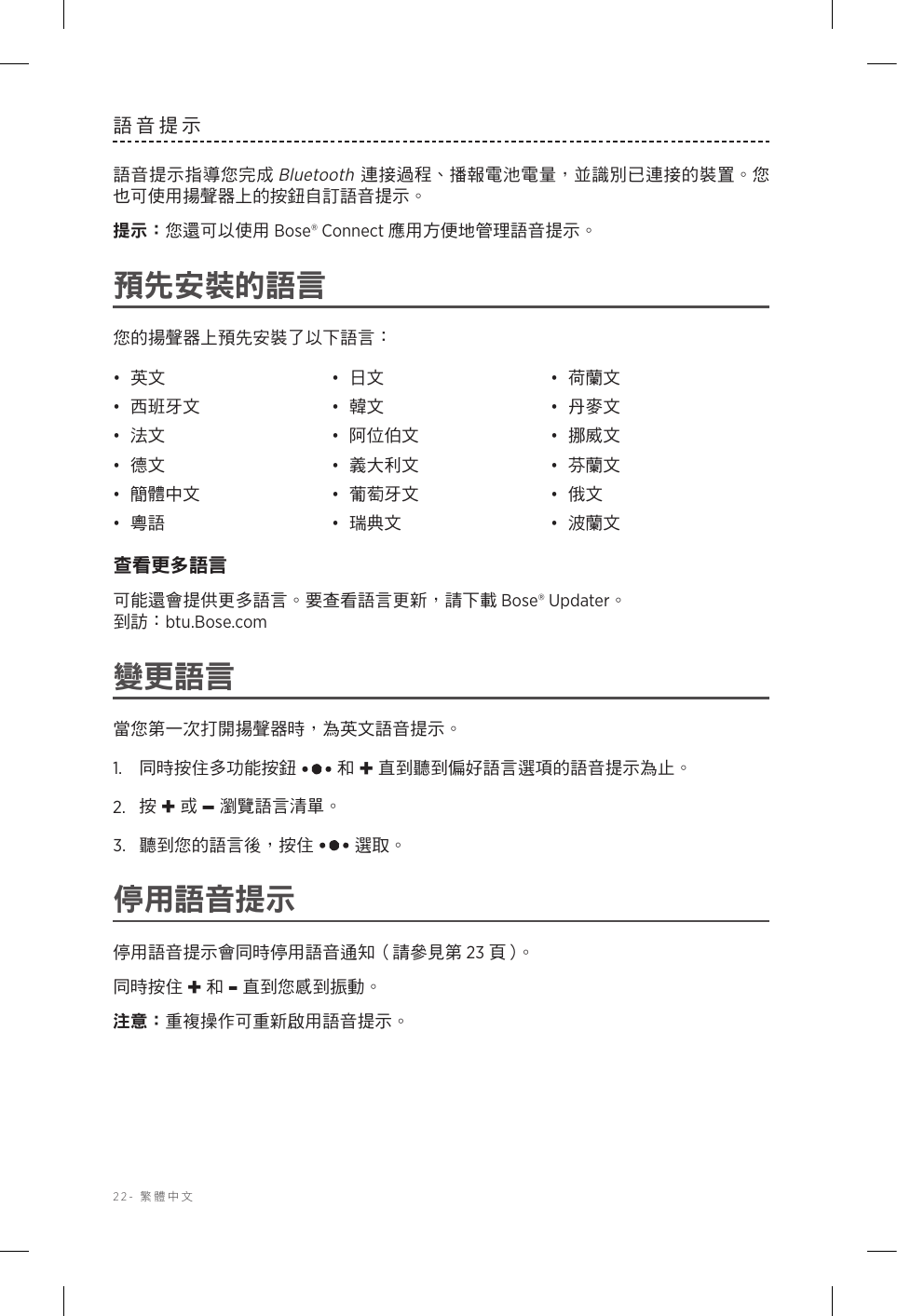 22-  繁體中文語音提示語音提示指導您完成 Bluetooth 連接過程、播報電池電量，並識別已連接的裝置。您也可使用揚聲器上的按鈕自訂語音提示。提示： 您還可以使用 Bose® Connect 應用方便地管理語音提示。預先安裝的語言您的揚聲器上預先安裝了以下語言：•  英文 •  日文 •  荷蘭文•  西班牙文 •  韓文 •  丹麥文•  法文 •  阿位伯文 •  挪威文•  德文 •  義大利文 •  芬蘭文•  簡體中文 •  葡萄牙文 •  俄文•  粵語 •  瑞典文 •  波蘭文查看更多語言可能還會提供更多語言。要查看語言更新，請下載 Bose® Updater。   到訪：btu.Bose.com變更語言當您第一次打開揚聲器時，為英文語音提示。1.   同時按住多功能按鈕  和 + 直到聽到偏好語言選項的語音提示為止。2.   按 + 或 –瀏覽語言清單。3.   聽到您的語言後，按住  選取。停用語音提示停用語音提示會同時停用語音通知（請參見第 23 頁 ）。同時按住 + 和 - 直到您感到振動。注意： 重複操作可重新啟用語音提示。