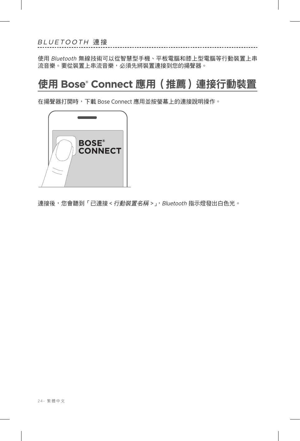 24-  繁體中文BLUETOOTH 連接使用 Bluetooth 無線技術可以從智慧型手機、平板電腦和膝上型電腦等行動裝置上串流音樂。要從裝置上串流音樂，必須先將裝置連接到您的揚聲器。使用 Bose® Connect 應用（推薦）連接行動裝置在揚聲器打開時，下載 Bose Connect 應用並按螢幕上的連接說明操作。連接後，您會聽到「已連接 &lt;行動裝置名稱&gt;」，Bluetooth 指示燈發出白色光。