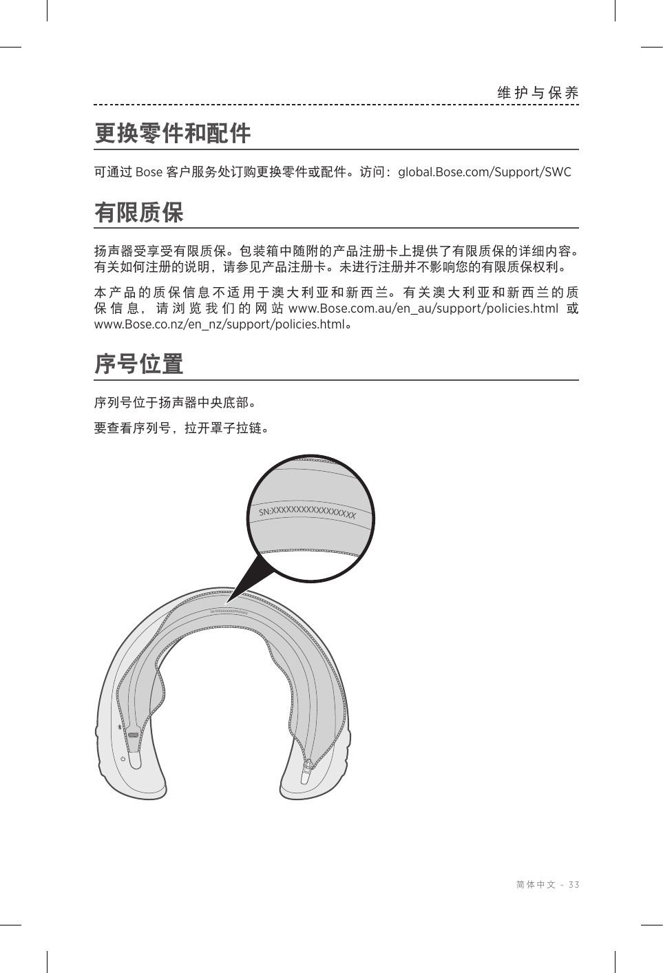  简体中文 - 33维护与保养更换零件和配件可通过 Bose 客户服务处订购更换零件或配件。访问：global.Bose.com/Support/SWC有限质保扬声器受享受有限质保。包装箱中随附的产品注册卡上提供了有限质保的详细内容。有关如何注册的说明，请参见产品注册卡。未进行注册并不影响您的有限质保权利。本产品的质保信息不适用于澳大利亚和新西兰。有关澳大利亚和新西兰的质保信息，请浏览我们的网站 www.Bose.com.au/en_au/support/policies.html  或 www.Bose.co.nz/en_nz/support/policies.html。序号位置序列号位于扬声器中央底部。要查看序列号，拉开罩子拉链。SN:XXXXXXXXXXXXXXXXXSN:XXXXXXXXXXXXXXXXX