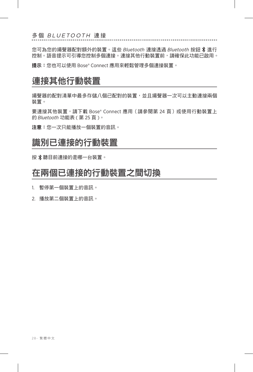 28-  繁體中文多個 BLUETOOTH 連接您可為您的揚聲器配對額外的裝置。這些 Bluetooth 連接透過 Bluetooth 按鈕  進行控制。語音提示可引導您控制多個連接。連接其他行動裝置前，請確保此功能已啟用。提示： 您也可以使用 Bose® Connect 應用來輕鬆管理多個連接裝置。連接其他行動裝置揚聲器的配對清單中最多存儲八個已配對的裝置，並且揚聲器一次可以主動連接兩個裝置。要連接其他裝置，請下載 Bose® Connect 應用（請參閱第 24 頁）或使用行動裝置上的 Bluetooth 功能表 ( 第 25 頁)。注意： 您一次只能播放一個裝置的音訊。識別已連接的行動裝置按 聽目前連接的是哪一台裝置。在兩個已連接的行動裝置之間切換1.  暫停第一個裝置上的音訊。2.  播放第二個裝置上的音訊。