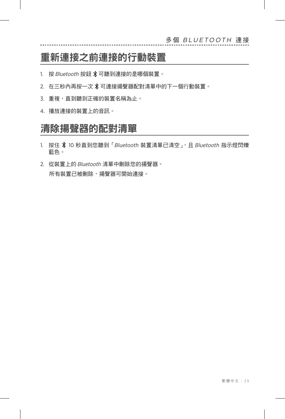  繁體中文 - 29多個 BLUETOOTH 連接重新連接之前連接的行動裝置1.  按 Bluetooth按鈕 可聽到連接的是哪個裝置。2.   在三秒內再按一次  可連接揚聲器配對清單中的下一個行動裝置。3.  重複，直到聽到正確的裝置名稱為止。4.  播放連接的裝置上的音訊。清除揚聲器的配對清單1.  按住  10 秒直到您聽到「Bluetooth 裝置清單已清空」，且 Bluetooth 指示燈閃爍藍色。2.  從裝置上的 Bluetooth 清單中刪除您的揚聲器。所有裝置已被刪除，揚聲器可開始連接。