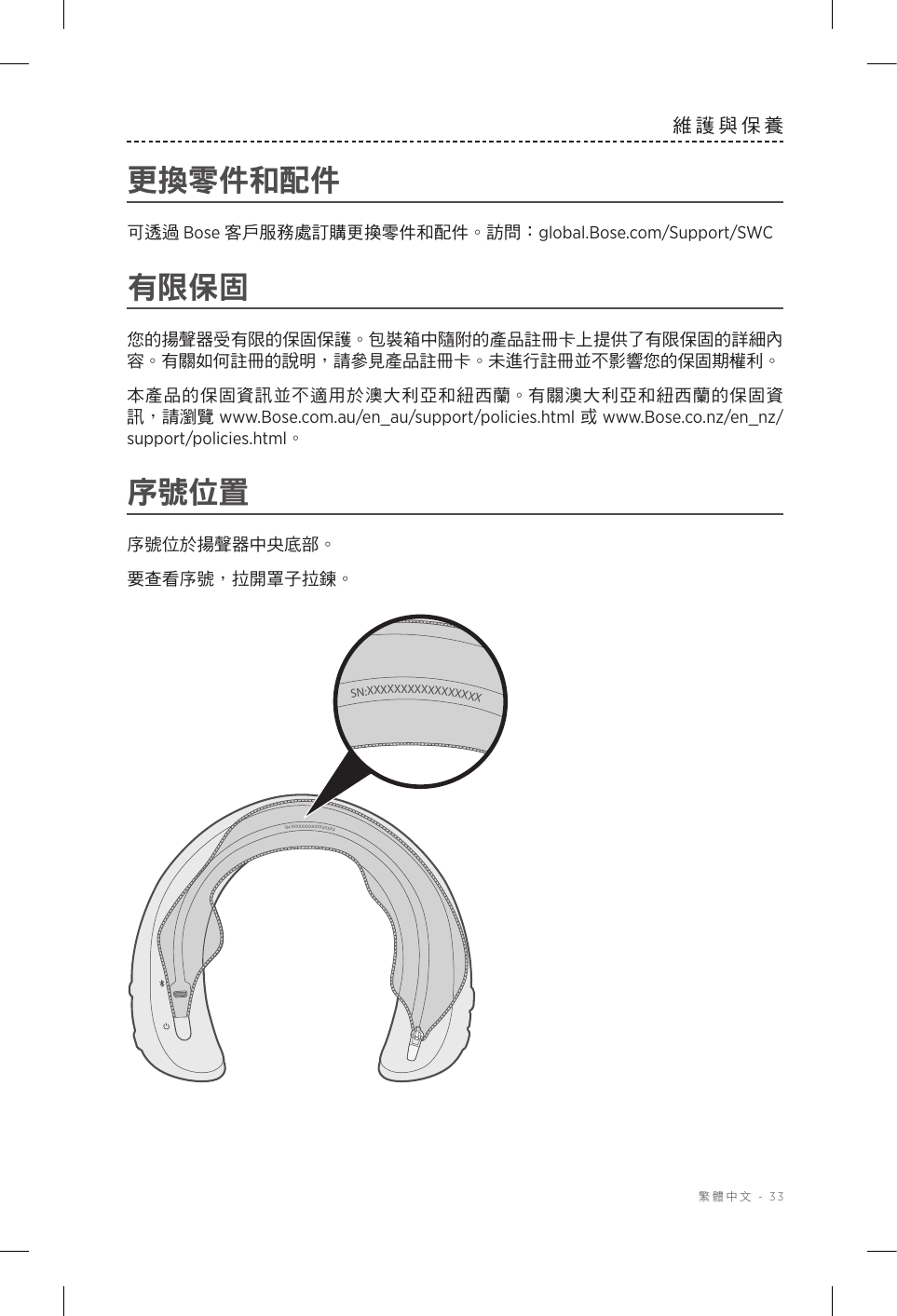  繁體中文 - 33維護與保養更換零件和配件可透過 Bose 客戶服務處訂購更換零件和配件。訪問：global.Bose.com/Support/SWC有限保固您的揚聲器受有限的保固保護。包裝箱中隨附的產品註冊卡上提供了有限保固的詳細內容。有關如何註冊的說明，請參見產品註冊卡。未進行註冊並不影響您的保固期權利。本產品的保固資訊並不適用於澳大利亞和紐西蘭。有關澳大利亞和紐西蘭的保固資訊，請瀏覽 www.Bose.com.au/en_au/support/policies.html 或 www.Bose.co.nz/en_nz/support/policies.html。序號位置序號位於揚聲器中央底部。要查看序號，拉開罩子拉鍊。SN:XXXXXXXXXXXXXXXXXSN:XXXXXXXXXXXXXXXXX