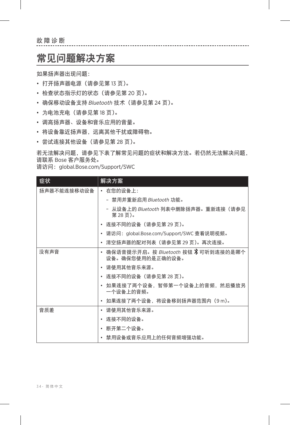 34-  简体中文故障诊断常见问题解决方案如果扬声器出现问题：•  打开扬声器电源（请参见第 13 页 ）。•  检查状态指示灯的状态（请参见第 20 页 ）。•  确保移动设备支持 Bluetooth 技术（请参见第 24 页 ）。•  为电池充电（请参见第 18 页 ）。•  调高扬声器、设备和音乐应用的音量。•  将设备靠近扬声器，远离其他干扰或障碍物。•  尝试连接其他设备（请参见第 28 页 ）。若无法解决问题，请参见下表了解常见问题的症状和解决方法。若仍然无法解决问题，请联系 Bose 客户服务处。   请访问：global.Bose.com/Support/SWC症状 解决方案扬声器不能连接移动设备 •  在您的设备上： –禁用并重新启用 Bluetooth 功能。 –从设备上的 Bluetooth 列表中删除扬声器。重新连接（请参见第 28 页 ）。•  连接不同的设备（请参见第 29 页 ）。•  请访问：global.Bose.com/Support/SWC 查看说明视频。•  清空扬声器的配对列表（请参见第 29 页）。再次连接。没有声音 •  确保语音提示开启。按 Bluetooth 按钮 可听到连接的是哪个设备。确保您使用的是正确的设备。•  请使用其他音乐来源。•  连接不同的设备（请参见第 28 页 ）。•  如果连接了两个设备，暂停第一个设备上的音频，然后播放另一个设备上的音频。•  如果连接了两个设备，将设备移到扬声器范围内（9 m）。音质差 •  请使用其他音乐来源。•  连接不同的设备。•  断开第二个设备。•  禁用设备或音乐应用上的任何音频增强功能。