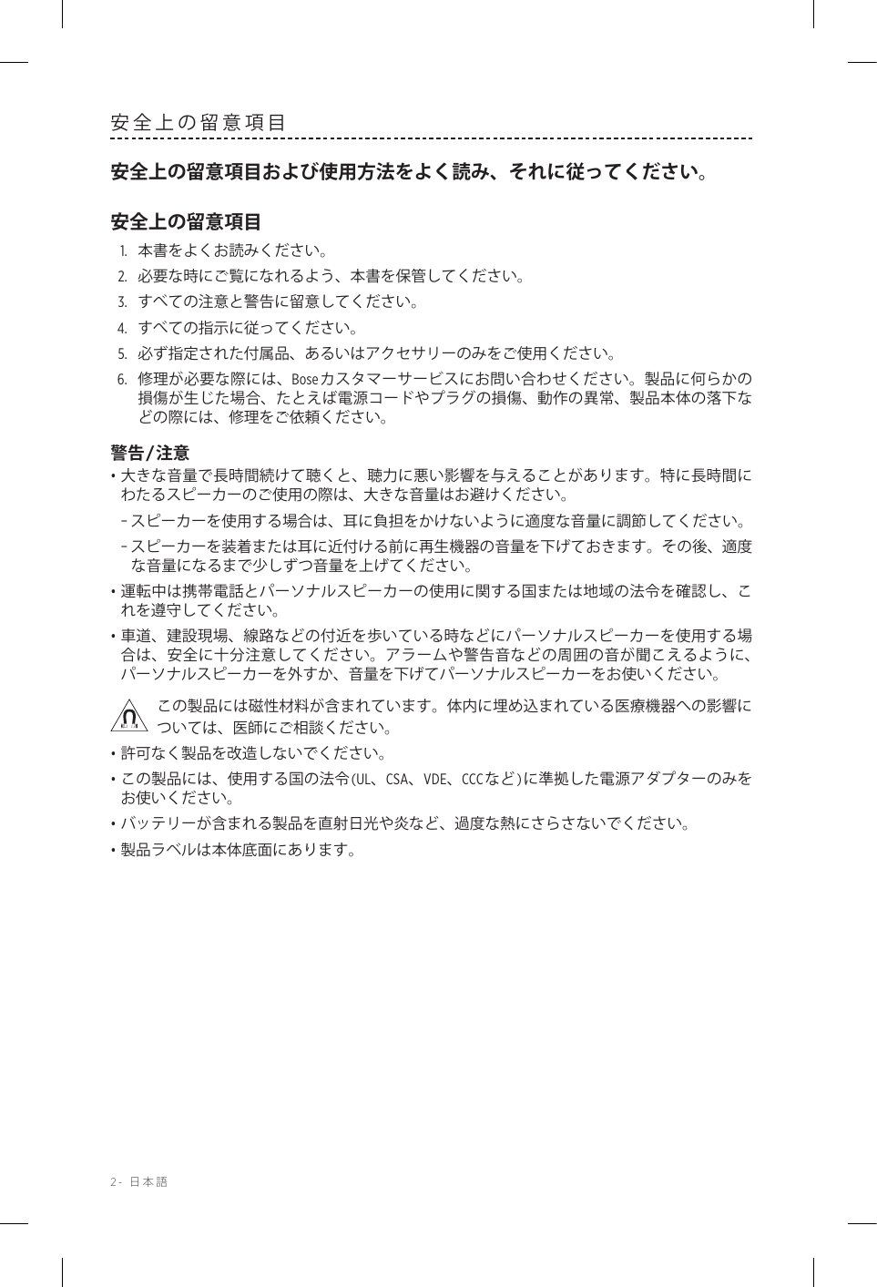 2-  日本語安全上の留意項目安全上の留意項目および使用方法をよく読み、それに従ってください。安全上の留意項目1.  本書をよくお読みください。2.  必要な時にご覧になれるよう、本書を保管してください。3.  すべての注意と警告に留意してください。4.  すべての指示に従ってください。5.   必ず指定された付属品、あるいはアクセサリーのみをご使用ください。6.   修理が必要な際には、Boseカスタマーサービスにお問い合わせください。製品に何らかの損傷が生じた場合、たとえば電源コードやプラグの損傷、動作の異常、製品本体の落下などの際には、修理をご依頼ください。警告/注意• 大きな音量で長時間続けて聴くと、聴力に悪い影響を与えることがあります。特に長時間にわたるスピーカーのご使用の際は、大きな音量はお避けください。 –スピーカーを使用する場合は、耳に負担をかけないように適度な音量に調節してください。 –スピーカーを装着または耳に近付ける前に再生機器の音量を下げておきます。その後、適度な音量になるまで少しずつ音量を上げてください。• 運転中は携帯電話とパーソナルスピーカーの使用に関する国または地域の法令を確認し、これを遵守してください。• 車道、建設現場、線路などの付近を歩いている時などにパーソナルスピーカーを使用する場合は、安全に十分注意してください。アラームや警告音などの周囲の音が聞こえるように、パーソナルスピーカーを外すか、音量を下げてパーソナルスピーカーをお使いください。この製品には磁性材料が含まれています。体内に埋め込まれている医療機器への影響については、医師にご相談ください。• 許可なく製品を改造しないでください。• この製品には、使用する国の法令(UL、CSA、VDE、CCCなど)に準拠した電源アダプターのみをお使いください。• バッテリーが含まれる製品を直射日光や炎など、過度な熱にさらさないでください。• 製品ラベルは本体底面にあります。