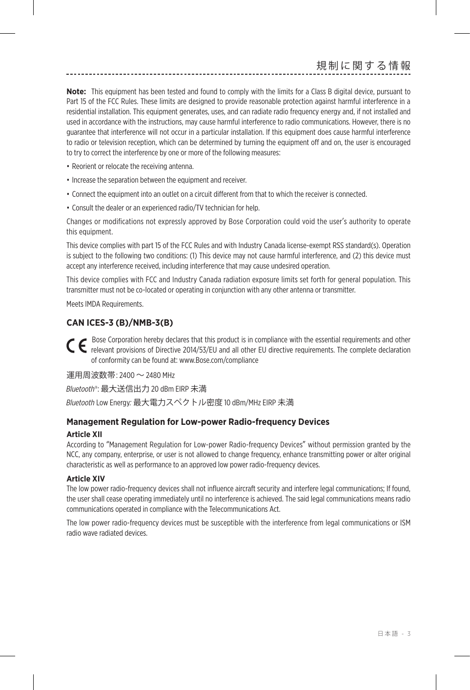  日本語 - 3規制に関する情報Note:  This equipment has been tested and found to comply with the limits for a Class B digital device, pursuant to Part 15 of the FCC Rules. These limits are designed to provide reasonable protection against harmful interference in a residential installation. This equipment generates, uses, and can radiate radio frequency energy and, if not installed and used in accordance with the instructions, may cause harmful interference to radio communications. However, there is no guarantee that interference will not occur in a particular installation. If this equipment does cause harmful interference to radio or television reception, which can be determined by turning the equipment oﬀ and on, the user is encouraged to try to correct the interference by one or more of the following measures:• Reorient or relocate the receiving antenna.• Increase the separation between the equipment and receiver.• Connect the equipment into an outlet on a circuit diﬀerent from that to which the receiver is connected.• Consult the dealer or an experienced radio/TV technician for help.Changes or modiﬁcations not expressly approved by Bose Corporation could void the userʼs authority to operate this equipment. This device complies with part 15 of the FCC Rules and with Industry Canada license-exempt RSS standard(s). Operation is subject to the following two conditions: (1) This device may not cause harmful interference, and (2) this device must accept any interference received, including interference that may cause undesired operation.This device complies with FCC and Industry Canada radiation exposure limits set forth for general population. This transmitter must not be co-located or operating in conjunction with any other antenna or transmitter.Meets IMDA Requirements. CAN ICES-3 (B)/NMB-3(B)Bose Corporation hereby declares that this product is in compliance with the essential requirements and other relevant provisions of Directive 2014/53/EU and all other EU directive requirements. The complete declaration of conformity can be found at: www.Bose.com/compliance運用周波数帯: 2400 〜 2480 MHz Bluetooth®: 最大送信出力 20 dBm EIRP 未満Bluetooth Low Energy: 最大電力スペクトル密度 10 dBm/MHz EIRP 未満Management Regulation for Low-power Radio-frequency DevicesArticle XIIAccording to “Management Regulation for Low-power Radio-frequency Devices” without permission granted by the NCC, any company, enterprise, or user is not allowed to change frequency, enhance transmitting power or alter original characteristic as well as performance to an approved low power radio-frequency devices.Article XIVThe low power radio-frequency devices shall not inﬂuence aircraft security and interfere legal communications; If found, the user shall cease operating immediately until no interference is achieved. The said legal communications means radio communications operated in compliance with the Telecommunications Act.The low power radio-frequency devices must be susceptible with the interference from legal communications or ISM radio wave radiated devices.