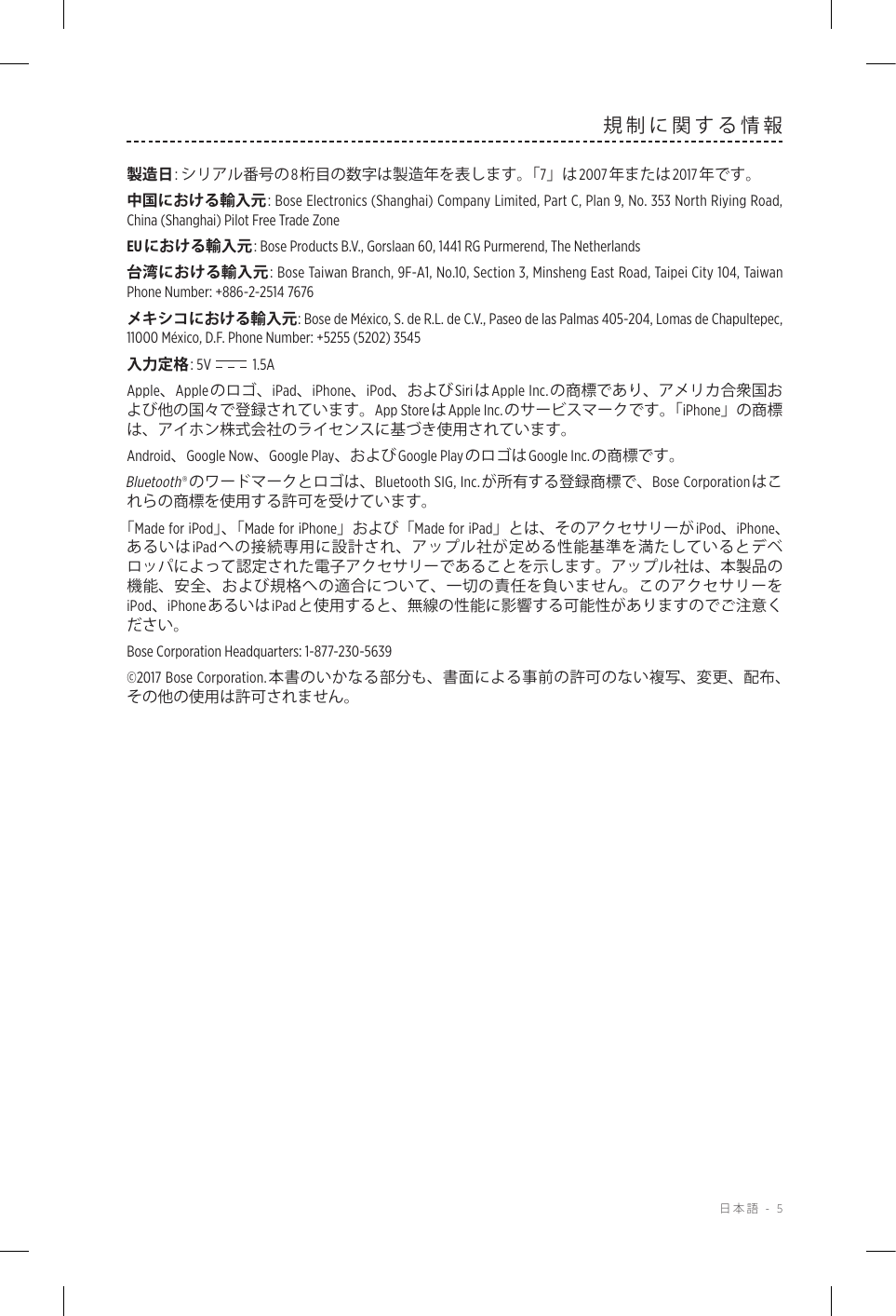  日本語 - 5規制に関する情報製造日: シリアル番号の 8桁目の数字は製造年を表します。「7」は 2007年または2017年です。中国における輸入元: Bose Electronics (Shanghai) Company Limited, Part C, Plan 9, No. 353 North Riying Road, China (Shanghai) Pilot Free Trade ZoneEUにおける輸入元 : Bose Products B.V., Gorslaan 60, 1441 RG Purmerend, The Netherlands 台湾における輸入元: Bose Taiwan Branch, 9F-A1, No.10, Section 3, Minsheng East Road, Taipei City 104, Taiwan Phone Number: +886-2-2514 7676メキシコにおける輸入元: Bose de México, S. de R.L. de C.V., Paseo de las Palmas 405-204, Lomas de Chapultepec, 11000 México, D.F. Phone Number: +5255 (5202) 3545入力定格: 5V  1.5AApple、Appleのロゴ、iPad、iPhone、iPod、およびSiriはApple Inc.の商標であり、アメリカ合衆国および他の国々で登録されています。App StoreはApple Inc.のサービスマークです。「iPhone」の商標は、アイホン株式会社のライセンスに基づき使用されています。Android、Google Now、Google Play、およびGoogle PlayのロゴはGoogle Inc.の商標です。Bluetooth®のワードマークとロゴは、Bluetooth SIG, Inc.が所有する登録商標で、Bose Corporationはこれらの商標を使用する許可を受けています。「Made for iPod」、「 Made for iPhone」および「Made for iPad」とは、そのアクセサリーがiPod、iPhone、あるいはiPadへの接続専用に設計され、アップル社が定める性能基準を満たしているとデベロッパによって認定された電子アクセサリーであることを示します。アップル社は、本製品の機能、安全、および規格への適合について、一切の責任を負いません。このアクセサリーをiPod、iPhoneあるいはiPadと使用すると、無線の性能に影響する可能性がありますのでご注意ください。Bose Corporation Headquarters: 1-877-230-5639©2017 Bose Corporation.本書のいかなる部分も、書面による事前の許可のない複写、変更、配布、その他の使用は許可されません。