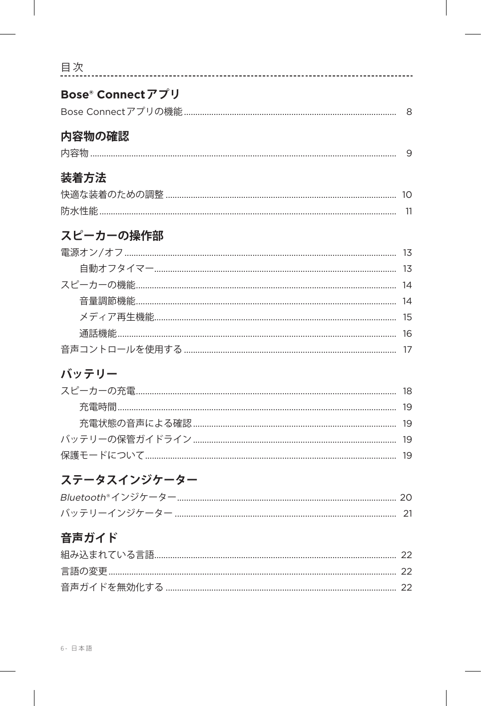 6-  日本語目次Bose® ConnectアプリBose Connectアプリの機能 .............................................................................................  8内容物の確認内容物 ...................................................................................................................................... 9装着方法快適な装着のための調整 ..................................................................................................... 10防水性能 ..................................................................................................................................  11スピーカーの操作部電源オン/オフ .......................................................................................................................  13自動オフタイマー .......................................................................................................... 13スピーカーの機能 .................................................................................................................. 14音量調節機能 .................................................................................................................. 14メディア再生機能 .......................................................................................................... 15通話機能 .......................................................................................................................... 16音声コントロールを使用する ............................................................................................. 17バッテリースピーカーの充電 .................................................................................................................. 18充電時間 .......................................................................................................................... 19充電状態の音声による確認 .........................................................................................  19バッテリーの保管ガイドライン .........................................................................................  19保護モードについて .............................................................................................................. 19ステータスインジケーターBluetooth®インジケーター ................................................................................................ 20バッテリーインジケーター ................................................................................................. 21音声ガイド組み込まれている言語 .......................................................................................................... 22言語の変更 ..............................................................................................................................  22音声ガイドを無効化する ..................................................................................................... 22