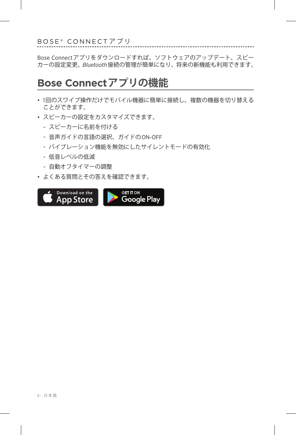 8-  日本語BOSE® CONNECTアプリBose Connectアプリをダウンロードすれば、ソフトウェアのアップデート、スピーカーの設定変更、Bluetooth接続の管理が簡単になり、将来の新機能も利用できます。Bose Connectアプリの機能•  1回のスワイプ操作だけでモバイル機器に簡単に接続し、複数の機器を切り替えることができます。•  スピーカーの設定をカスタマイズできます。 –スピーカーに名前を付ける –音声ガイドの言語の選択、ガイドのON-OFF –バイブレーション機能を無効にしたサイレントモードの有効化 –低音レベルの低減 –自動オフタイマーの調整•  よくある質問とその答えを確認できます。