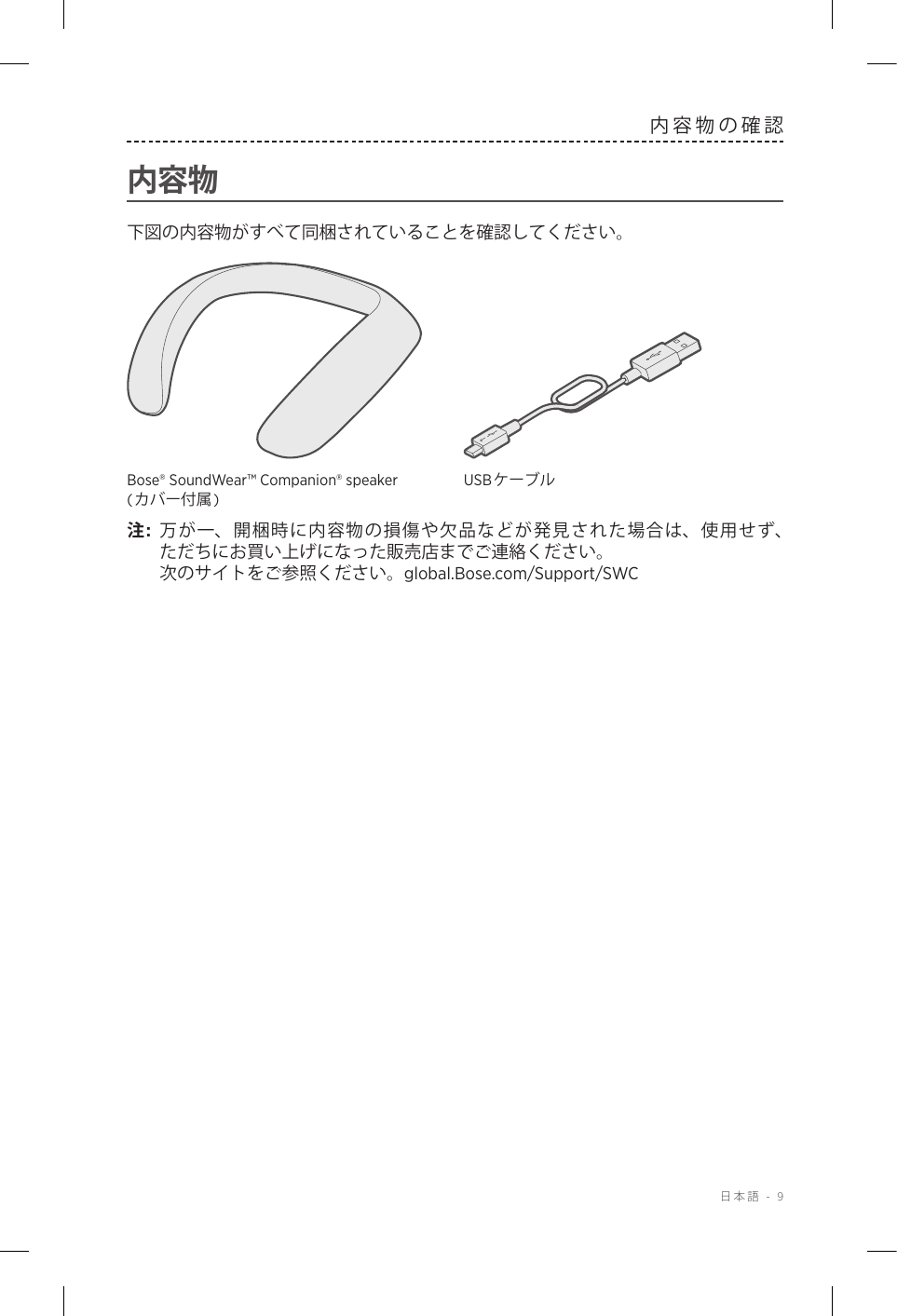  日本語 - 9内容物の確認内容物下図の内容物がすべて同梱されていることを確認してください。Bose® SoundWear™ Companion® speaker (カバー付属)USBケーブル注:  万が一、開梱時に内容物の損傷や欠品などが発見された場合は、使用せず、 ただちにお買い上げになった販売店までご連絡ください。  次のサイトをご参照ください。global.Bose.com/Support/SWC