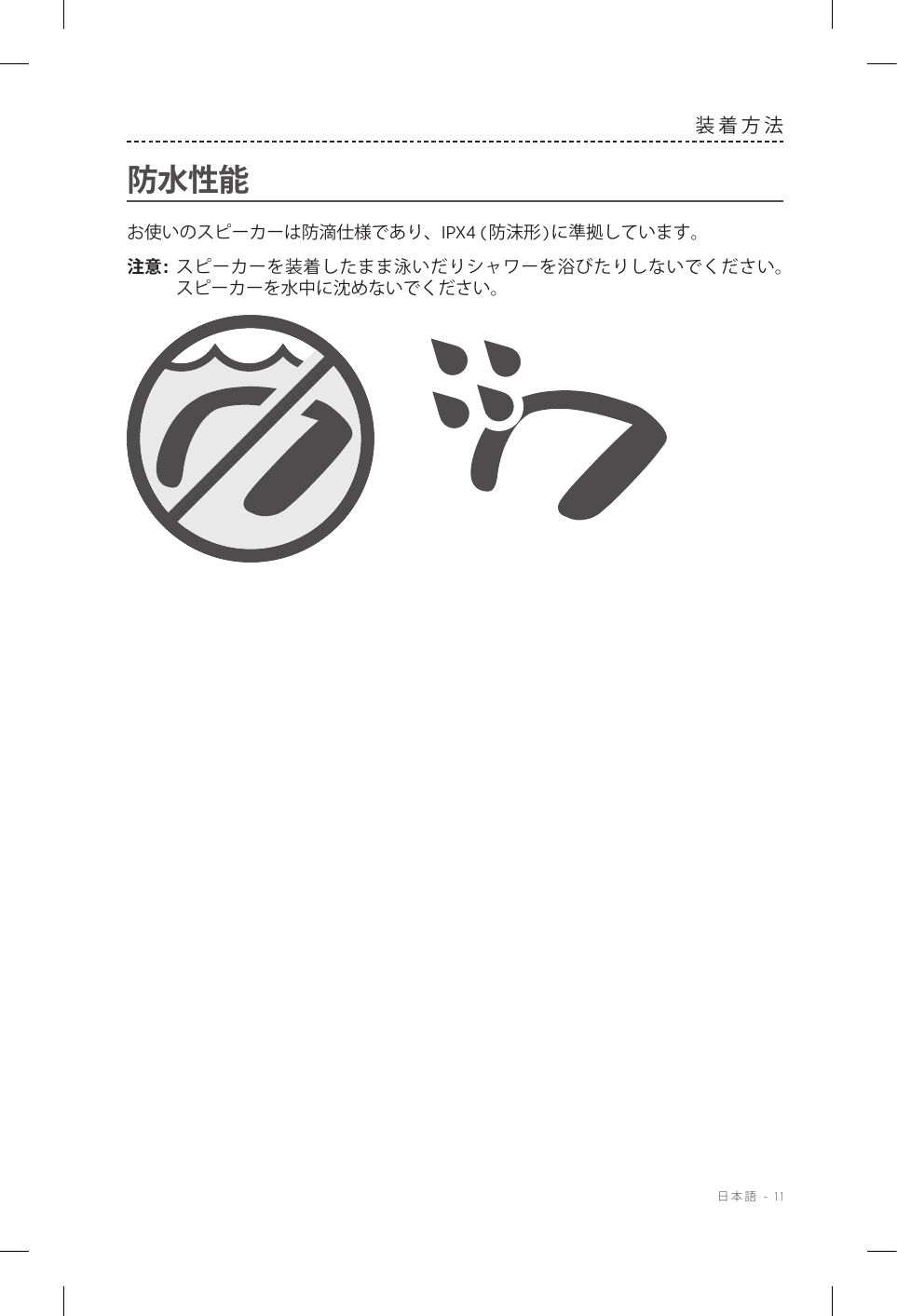  日本語 - 11装着方法防水性能お使いのスピーカーは防滴仕様であり、IPX4 (防沫形)に準拠しています。注意:  スピーカーを装着したまま泳いだりシャワーを浴びたりしないでください。スピーカーを水中に沈めないでください。