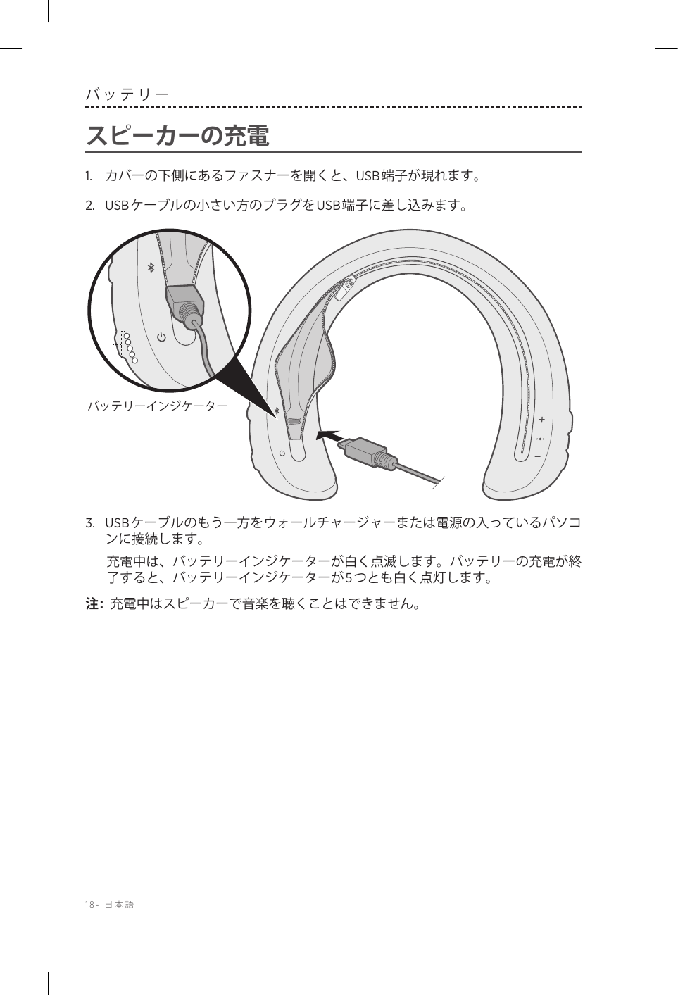 18-  日本語バッテリースピーカーの充電1.  カバーの下側にあるファスナーを開くと、USB端子が現れます。2.  USBケーブルの小さい方のプラグをUSB端子に差し込みます。バッテリーインジケーター3.  USBケーブルのもう一方をウォールチャージャーまたは電源の入っているパソコンに接続します。充電中は、バッテリーインジケーターが白く点滅します。バッテリーの充電が終了すると、バッテリーインジケーターが5つとも白く点灯します。注:  充電中はスピーカーで音楽を聴くことはできません。