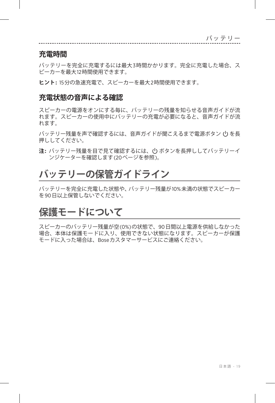  日本語 - 19バッテリー充電時間バッテリーを完全に充電するには最大3時間かかります。完全に充電した場合、スピーカーを最大12時間使用できます。ヒント:  15分の急速充電で、スピーカーを最大2時間使用できます。充電状態の音声による確認スピーカーの電源をオンにする毎に、バッテリーの残量を知らせる音声ガイドが流れます。スピーカーの使用中にバッテリーの充電が必要になると、音声ガイドが流れます。バッテリー残量を声で確認するには、音声ガイドが聞こえるまで電源ボタン を長押ししてください。注:  バッテリー残量を目で見て確認するには、 ボタンを長押ししてバッテリーインジケーターを確認します(20ページを参照)。バッテリーの保管ガイドラインバッテリーを完全に充電した状態や、バッテリー残量が10%未満の状態でスピーカーを90日以上保管しないでください。保護モードについてスピーカーのバッテリー残量が空(0%)の状態で、90日間以上電源を供給しなかった場合、本体は保護モードに入り、使用できない状態になります。スピーカーが保護モードに入った場合は、Boseカスタマーサービスにご連絡ください。