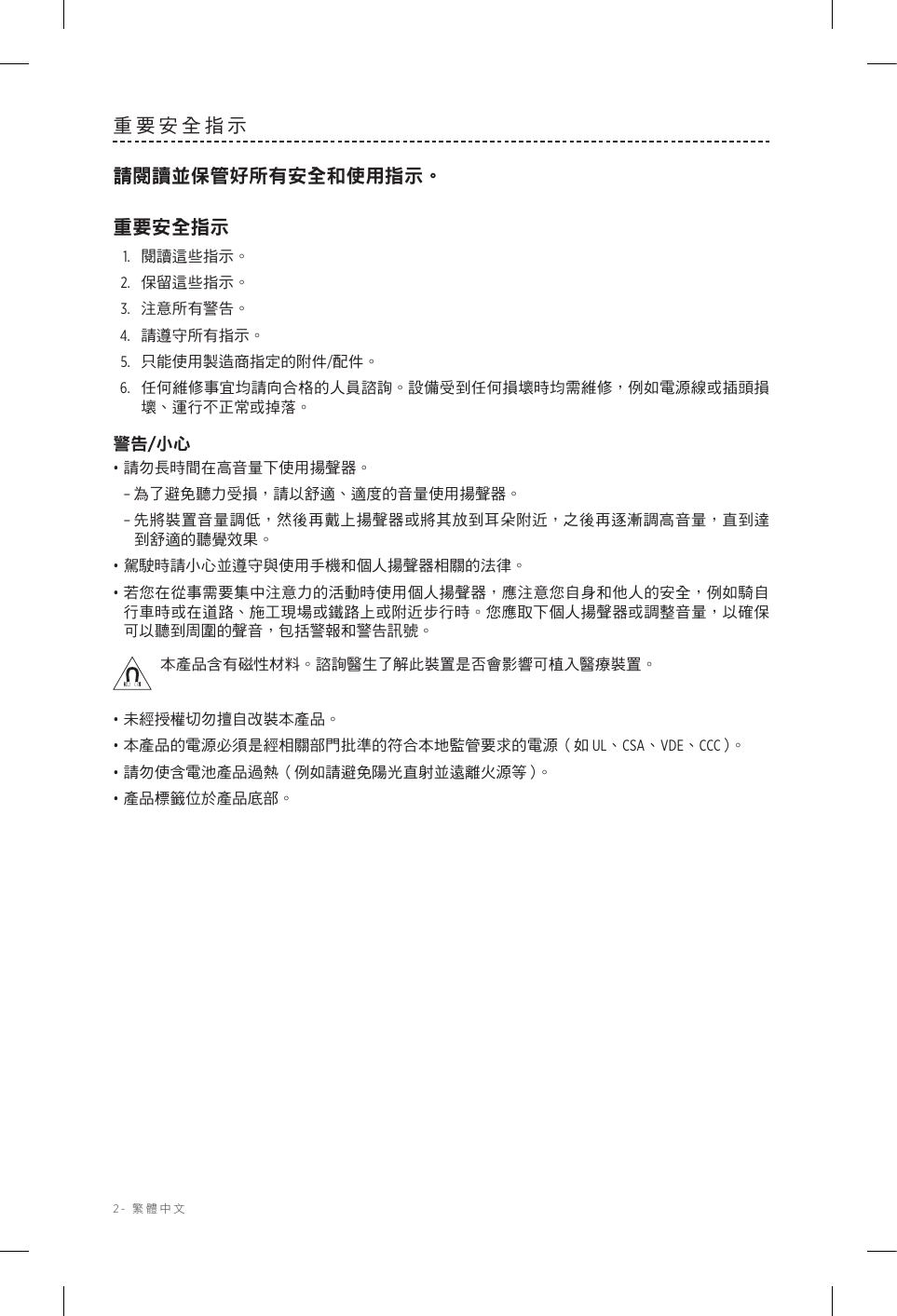 2-  繁體中文重要安全指示請閱讀並保管好所有安全和使用指示。重要安全指示1.  閱讀這些指示。2.  保留這些指示。3.  注意所有警告。4.  請遵守所有指示。5.   只能使用製造商指定的附件/配件。6.   任何維修事宜均請向合格的人員諮詢。設備受到任何損壞時均需維修，例如電源線或插頭損壞、運行不正常或掉落。警告/小心• 請勿長時間在高音量下使用揚聲器。 –為了避免聽力受損，請以舒適、適度的音量使用揚聲器。 –先將裝置音量調低，然後再戴上揚聲器或將其放到耳朵附近，之後再逐漸調高音量，直到達到舒適的聽覺效果。• 駕駛時請小心並遵守與使用手機和個人揚聲器相關的法律。• 若您在從事需要集中注意力的活動時使用個人揚聲器，應注意您自身和他人的安全，例如騎自行車時或在道路、施工現場或鐵路上或附近步行時。您應取下個人揚聲器或調整音量，以確保可以聽到周圍的聲音，包括警報和警告訊號。本產品含有磁性材料。諮詢醫生了解此裝置是否會影響可植入醫療裝置。• 未經授權切勿擅自改裝本產品。• 本產品的電源必須是經相關部門批準的符合本地監管要求的電源（如 UL、CSA、VDE、CCC）。• 請勿使含電池產品過熱（例如請避免陽光直射並遠離火源等）。• 產品標籤位於產品底部。