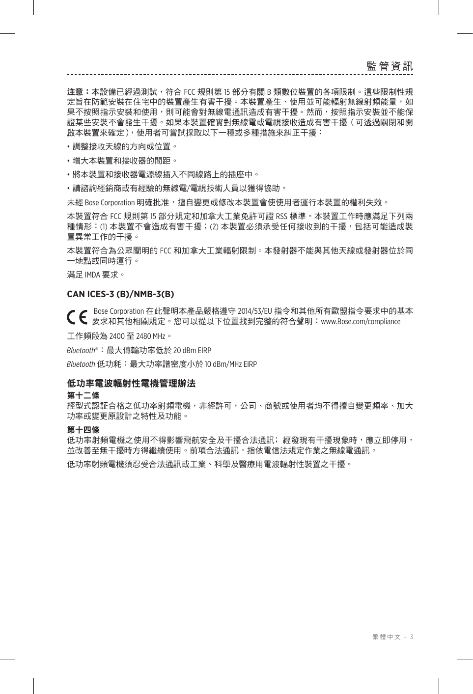  繁體中文 - 3監管資訊注意：本設備已經過測試，符合 FCC 規則第 15 部分有關 B 類數位裝置的各項限制。這些限制性規定旨在防範安裝在住宅中的裝置產生有害干擾。本裝置產生、使用並可能輻射無線射頻能量，如果不按照指示安裝和使用，則可能會對無線電通訊造成有害干擾。然而，按照指示安裝並不能保證某些安裝不會發生干擾。如果本裝置確實對無線電或電視接收造成有害干擾（可透過關閉和開啟本裝置來確定），使用者可嘗試採取以下一種或多種措施來糾正干擾：• 調整接收天線的方向或位置。• 增大本裝置和接收器的間距。• 將本裝置和接收器電源線插入不同線路上的插座中。• 請諮詢經銷商或有經驗的無線電/電視技術人員以獲得協助。未經 Bose Corporation 明確批准，擅自變更或修改本裝置會使使用者運行本裝置的權利失效。本裝置符合 FCC 規則第 15 部分規定和加拿大工業免許可證 RSS 標準。本裝置工作時應滿足下列兩種情形：(1) 本裝置不會造成有害干擾；(2) 本裝置必須承受任何接收到的干擾，包括可能造成裝置異常工作的干擾。本裝置符合為公眾闡明的 FCC 和加拿大工業輻射限制。本發射器不能與其他天線或發射器位於同一地點或同時運行。滿足 IMDA 要求。CAN ICES-3 (B)/NMB-3(B)Bose Corporation 在此聲明本產品嚴格遵守 2014/53/EU 指令和其他所有歐盟指令要求中的基本要求和其他相關規定。您可以從以下位置找到完整的符合聲明：www.Bose.com/compliance工作頻段為 2400 至 2480 MHz。Bluetooth®：最大傳輸功率低於 20 dBm EIRPBluetooth 低功耗：最大功率譜密度小於 10 dBm/MHz EIRP低功率電波輻射性電機管理辦法第十二條經型式認証合格之低功率射頻電機，非經許可，公司、商號或使用者均不得擅自變更頻率、加大功率或變更原設計之特性及功能。第十四條低功率射頻電機之使用不得影響飛航安全及干擾合法通訊﹔經發現有干擾現象時，應立即停用，並改善至無干擾時方得繼續使用。前項合法通訊，指依電信法規定作業之無線電通訊。低功率射頻電機須忍受合法通訊或工業、科學及醫療用電波輻射性裝置之干擾。