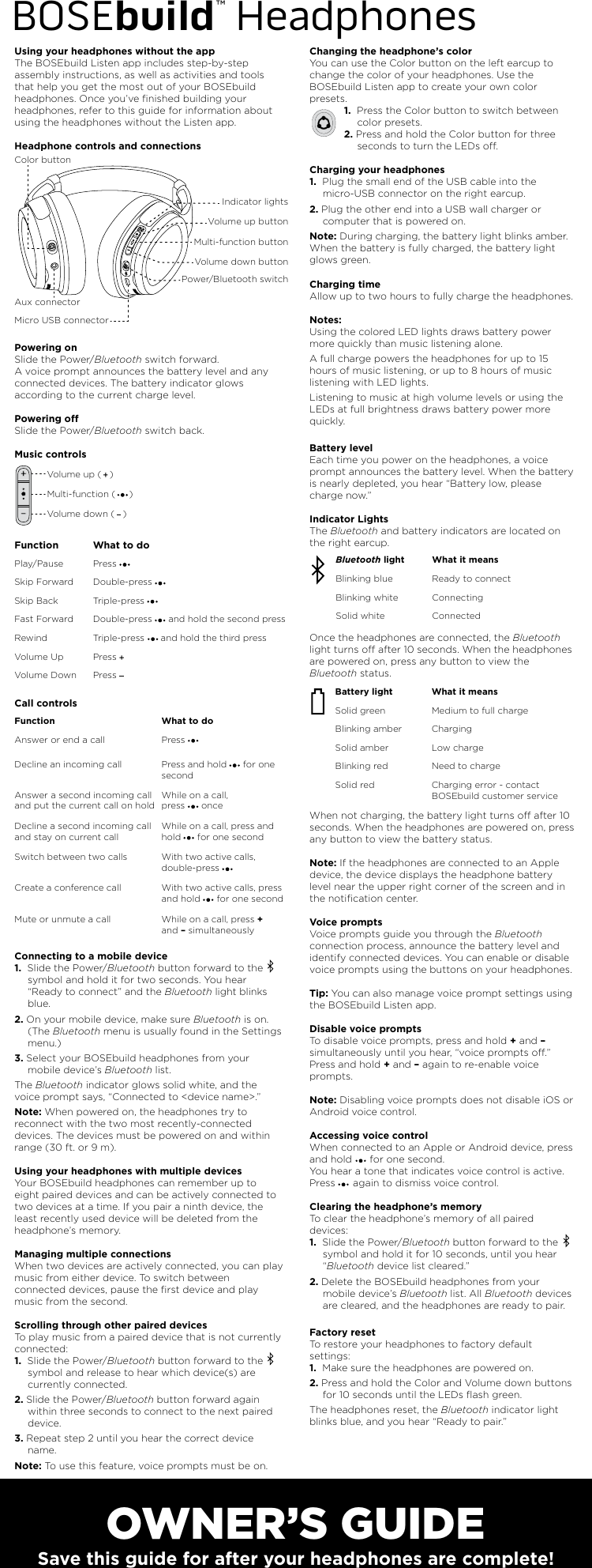 OWNER’S GUIDESave this guide for after your headphones are complete!BOSEbuild™ HeadphonesUsing your headphones without the appThe BOSEbuild Listen app includes step-by-step assembly instructions, as well as activities and tools that help you get the most out of your BOSEbuild headphones. Once you’ve ﬁnished building your headphones, refer to this guide for information about using the headphones without the Listen app.Headphone controls and connectionsPowering onSlide the Power/Bluetooth switch forward.A voice prompt announces the battery level and any connected devices. The battery indicator glows according to the current charge level. Powering oSlide the Power/Bluetooth switch back.Music controlsCall controlsConnecting to a mobile device1.  Slide the Power/Bluetooth button forward to the     symbol and hold it for two seconds. You hear “Ready to connect” and the Bluetooth light blinks blue.2. On your mobile device, make sure Bluetooth is on. (The Bluetooth menu is usually found in the Settings menu.) 3. Select your BOSEbuild headphones from your mobile device’s Bluetooth list.The Bluetooth indicator glows solid white, and the voice prompt says, “Connected to &lt;device name&gt;.” Note: When powered on, the headphones try to reconnect with the two most recently-connected devices. The devices must be powered on and within range (30 ft. or 9 m).Using your headphones with multiple devices Your BOSEbuild headphones can remember up to eight paired devices and can be actively connected to two devices at a time. If you pair a ninth device, the least recently used device will be deleted from the headphone’s memory. Managing multiple connections When two devices are actively connected, you can play music from either device. To switch between connected devices, pause the ﬁrst device and play music from the second. Scrolling through other paired devices To play music from a paired device that is not currently connected: 1.  Slide the Power/Bluetooth button forward to the     symbol and release to hear which device(s) are currently connected.2. Slide the Power/Bluetooth button forward again within three seconds to connect to the next paired device.3. Repeat step 2 until you hear the correct device name. Note: To use this feature, voice prompts must be on.Changing the headphone’s color You can use the Color button on the left earcup to change the color of your headphones. Use the BOSEbuild Listen app to create your own color presets.1.  Press the Color button to switch between color presets.2. Press and hold the Color button for three seconds to turn the LEDs o.Charging your headphones1.  Plug the small end of the USB cable into the micro-USB connector on the right earcup. 2. Plug the other end into a USB wall charger or computer that is powered on. Note: During charging, the battery light blinks amber. When the battery is fully charged, the battery light glows green. Charging time Allow up to two hours to fully charge the headphones. Notes: Using the colored LED lights draws battery power more quickly than music listening alone.A full charge powers the headphones for up to 15 hours of music listening, or up to 8 hours of music listening with LED lights.Listening to music at high volume levels or using the LEDs at full brightness draws battery power more quickly.Battery level Each time you power on the headphones, a voice prompt announces the battery level. When the battery is nearly depleted, you hear “Battery low, please charge now.” Indicator LightsThe Bluetooth and battery indicators are located on the right earcup.Once the headphones are connected, the Bluetooth light turns o after 10 seconds. When the headphones are powered on, press any button to view the Bluetooth status.When not charging, the battery light turns o after 10 seconds. When the headphones are powered on, press any button to view the battery status.Note: If the headphones are connected to an Apple device, the device displays the headphone battery level near the upper right corner of the screen and in the notiﬁcation center. Voice prompts Voice prompts guide you through the Bluetooth connection process, announce the battery level and identify connected devices. You can enable or disable voice prompts using the buttons on your headphones. Tip: You can also manage voice prompt settings using the BOSEbuild Listen app. Disable voice prompts To disable voice prompts, press and hold + and – simultaneously until you hear, “voice prompts o.” Press and hold + and – again to re-enable voice prompts.Note: Disabling voice prompts does not disable iOS or Android voice control.Accessing voice controlWhen connected to an Apple or Android device, press and hold      for one second.You hear a tone that indicates voice control is active. Press      again to dismiss voice control.  Clearing the headphone’s memory To clear the headphone’s memory of all paired devices: 1.  Slide the Power/Bluetooth button forward to the      symbol and hold it for 10 seconds, until you hear “Bluetooth device list cleared.” 2. Delete the BOSEbuild headphones from your mobile device’s Bluetooth list. All Bluetooth devices are cleared, and the headphones are ready to pair. Factory resetTo restore your headphones to factory default settings:1.  Make sure the headphones are powered on.2. Press and hold the Color and Volume down buttons for 10 seconds until the LEDs ﬂash green.The headphones reset, the Bluetooth indicator light blinks blue, and you hear “Ready to pair.” Bluetooth light What it means Blinking blue  Ready to connectBlinking white  ConnectingSolid white ConnectedBattery light What it means Solid green  Medium to full chargeBlinking amber ChargingSolid amber  Low chargeBlinking red Need to charge Solid red  Charging error - contact BOSEbuild customer serviceFunction What to do Play/Pause Press  Skip Forward Double-press Skip Back Triple-press Fast Forward Double-press      and hold the second pressRewind Triple-press      and hold the third pressVolume Up Press Volume Down PressVolume up buttonColor buttonVolume down buttonMulti-function buttonPower/Bluetooth switchAux connectorMicro USB connectorIndicator lightsVolume up (   )Multi-function (     ) Volume down (   )Function What to do Answer or end a call Press        Decline an incoming call Press and hold      for one secondAnswer a second incoming call and put the current call on holdWhile on a call, press      onceDecline a second incoming call and stay on current callWhile on a call, press and hold      for one secondSwitch between two calls  With two active calls, double-press       Create a conference call  With two active calls, press and hold      for one secondMute or unmute a call  While on a call, press + and – simultaneously