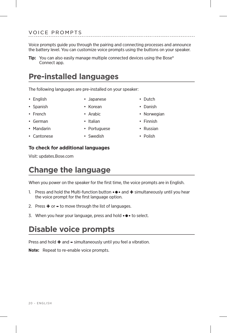 20 - ENGLISHVOICE PROMPTSVoice prompts guide you through the pairing and connecting processes and announce the battery level. You can customize voice prompts using the buttons on your speaker.Tip:  You can also easily manage multiple connected devices using the Bose®  Connect app.Pre-installed languagesThe following languages are pre-installed on your speaker:•  English •  Japanese •  Dutch•  Spanish •  Korean •  Danish•  French •  Arabic •  Norwegian•  German •  Italian •  Finnish•  Mandarin •  Portuguese •  Russian•  Cantonese •  Swedish •  PolishTo check for additional languagesVisit: updates.Bose.comChange the languageWhen you power on the speaker for the ﬁrst time, the voice prompts are in English. 1.   Press and hold the Multi-function button   and + simultaneously until you hear the voice prompt for the ﬁrst language option. 2.  Press + or - to move through the list of languages.3.   When you hear your language, press and hold   to select.Disable voice promptsPress and hold + and - simultaneously until you feel a vibration. Note:  Repeat to re-enable voice prompts.