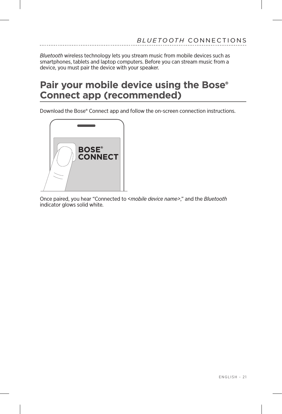  ENGLISH - 21BLUETOOTH CONNECTIONS Bluetooth wireless technology lets you stream music from mobile devices such as  smartphones, tablets and laptop computers. Before you can stream music from a  device, you must pair the device with your speaker.Pair your mobile device using the Bose® Connect app (recommended)Download the Bose® Connect app and follow the on-screen connection instructions.Once paired, you hear “Connected to &lt;mobile device name&gt;,” and the Bluetooth  indicator glows solid white.
