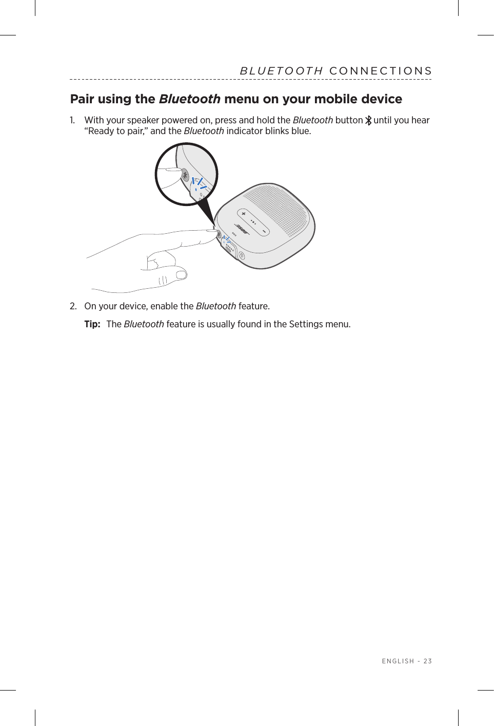  ENGLISH - 23BLUETOOTH CONNECTIONSPair using the Bluetooth menu on your mobile device1.   With your speaker powered on, press and hold the Bluetooth button   until you hear “Ready to pair,” and the Bluetooth indicator blinks blue.2.  On your device, enable the Bluetooth feature.Tip:  The Bluetooth feature is usually found in the Settings menu.