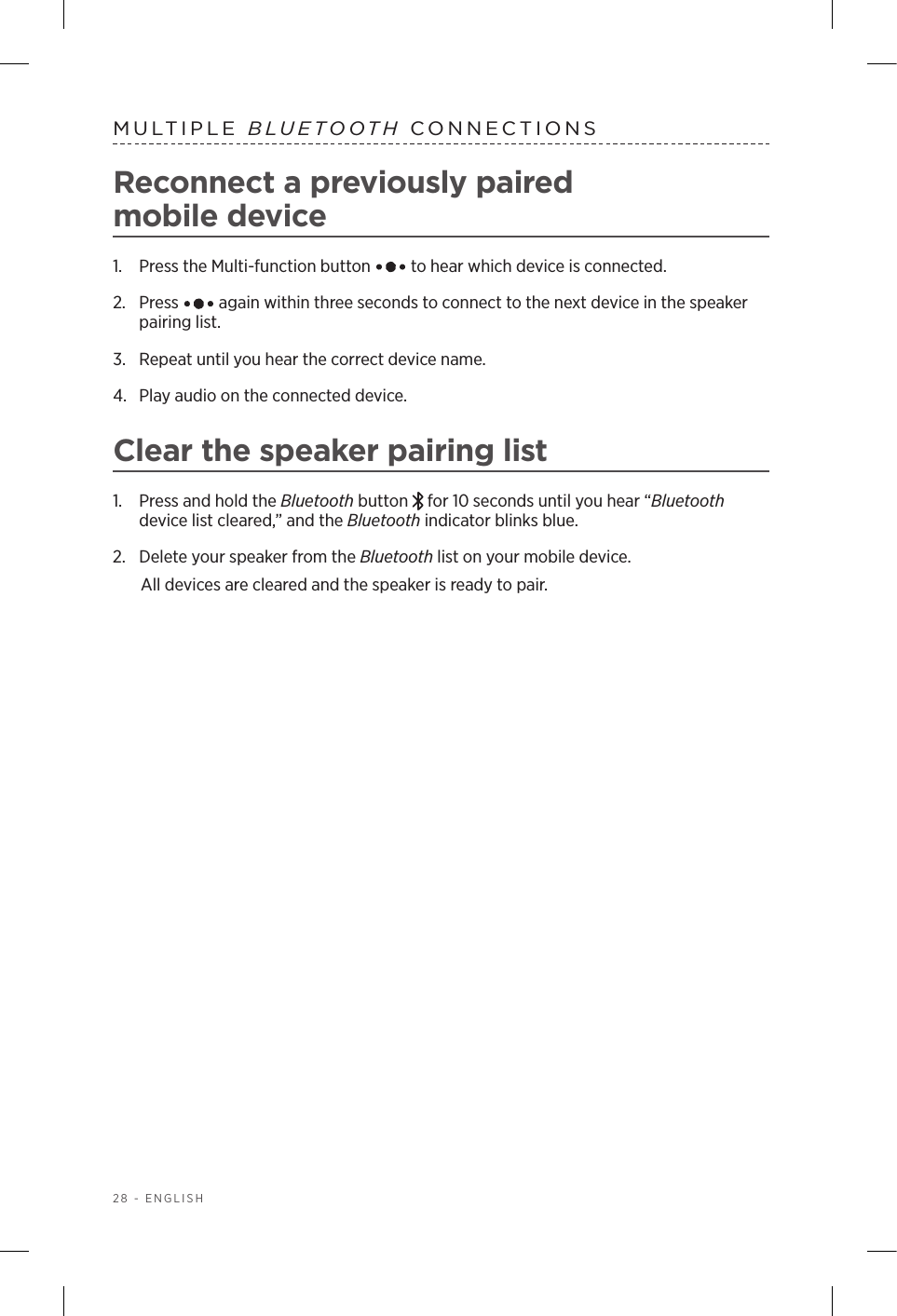 28 - ENGLISHMULTIPLE  BLUETOOTH CONNECTIONSReconnect a previously paired  mobile   device1.  Press the Multi-function button   to hear which device is connected.2.   Press   again within three seconds to connect to the next device in the speaker pairing list. 3.  Repeat until you hear the correct device name.4.  Play audio on the connected device. Clear the speaker pairing list1.  Press and hold the Bluetooth button   for 10 seconds until you hear “Bluetooth device list cleared,” and the Bluetooth indicator blinks blue.2.  Delete your speaker from the Bluetooth list on your mobile device.All devices are cleared and the speaker is ready to pair.